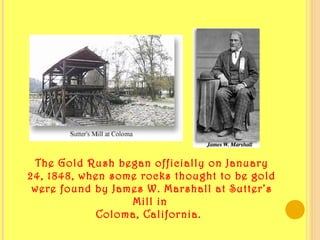 The Gold Rush began officially on January
24, 1848, when some rocks thought to be gold
were found by James W. Marshall at Sutter’s
Mill in
Coloma, California.  
 