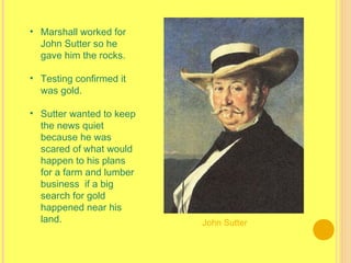 • Marshall worked for
John Sutter so he
gave him the rocks.
• Testing confirmed it
was gold.
• Sutter wanted to keep
the news quiet
because he was
scared of what would
happen to his plans
for a farm and lumber
business  if a big
search for gold
happened near his
land. John Sutter
 