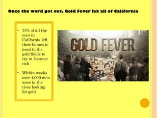 • 75% of all the
men in
California left
their homes to
head to the
gold fields to
try to become
rich
• Within weeks
over 4,000 men
were in the
river looking
for gold
Once the word got out, Gold Fever hit all of California
 