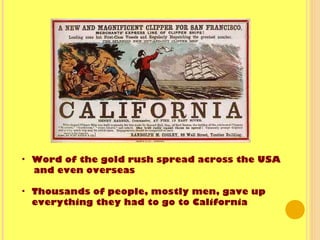 • Word of the gold rush spread across the USA
and even overseas
• Thousands of people, mostly men, gave up
everything they had to go to California
 