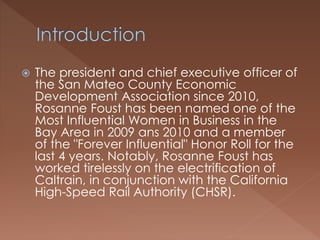  The president and chief executive officer of
the San Mateo County Economic
Development Association since 2010,
Rosanne Foust has been named one of the
Most Influential Women in Business in the
Bay Area in 2009 ans 2010 and a member
of the "Forever Influential" Honor Roll for the
last 4 years. Notably, Rosanne Foust has
worked tirelessly on the electrification of
Caltrain, in conjunction with the California
High-Speed Rail Authority (CHSR).
 