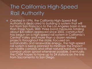  Created in 1996, the California High-Speed Rail
Authority is dedicated to building a system that will
run from San Francisco to the Los Angeles basin in less
than three hours. With three bond measures totaling
about $20 billion approved since 2002, construction
has begun on a high-speed rail system in California’s
Central Valley and more than a dozen related
projects throughout the state. Focused on
sustainability and renewable energy, the high-speed
rail system is being planned to minimize the impact
on wildlife corridors and other natural habitats, and to
combat urban sprawl whenever possible. Eventually,
the CHSR hopes to have up to 24 stations on the line
from Sacramento to San Diego.
 