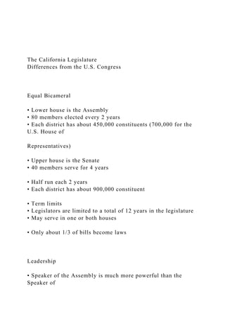 The California Legislature
Differences from the U.S. Congress
Equal Bicameral
• Lower house is the Assembly
• 80 members elected every 2 years
• Each district has about 450,000 constituents (700,000 for the
U.S. House of
Representatives)
• Upper house is the Senate
• 40 members serve for 4 years
• Half run each 2 years
• Each district has about 900,000 constituent
• Term limits
• Legislators are limited to a total of 12 years in the legislature
• May serve in one or both houses
• Only about 1/3 of bills become laws
Leadership
• Speaker of the Assembly is much more powerful than the
Speaker of
 