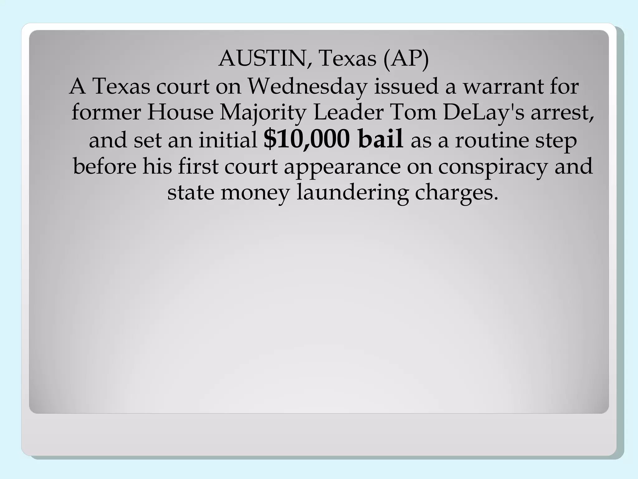 AUSTIN, Texas (AP) A Texas court on Wednesday issued a warrant for former House Majority Leader Tom DeLay's arrest, and set an initial  $10,000 bail  as a routine step before his first court appearance on conspiracy and state money laundering charges. 