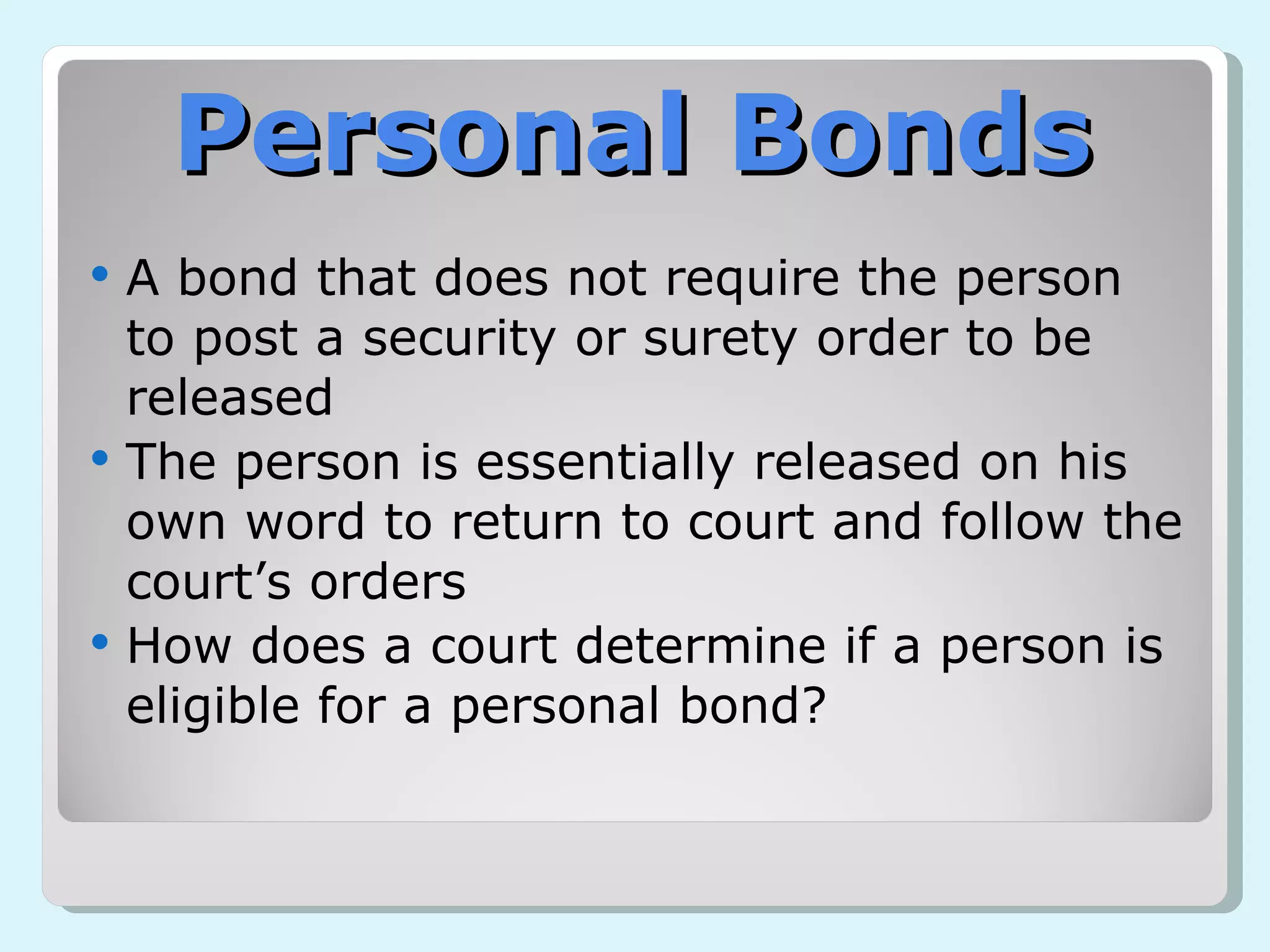 Personal Bonds A bond that does not require the person to post a security or surety order to be released The person is essentially released on his own word to return to court and follow the court’s orders How does a court determine if a person is eligible for a personal bond? 