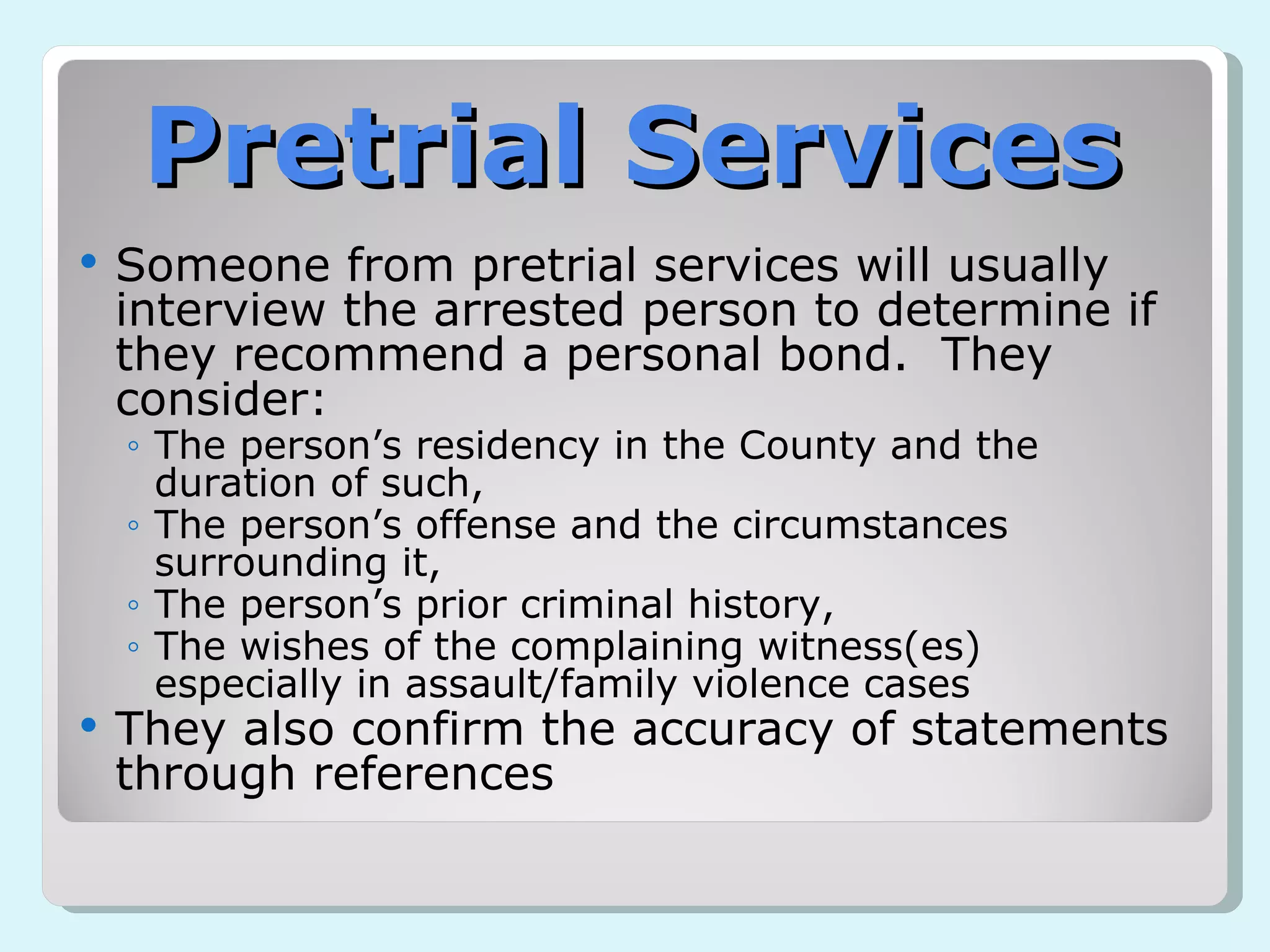 Pretrial Services Someone from pretrial services will usually interview the arrested person to determine if they recommend a personal bond.  They consider: The person’s residency in the County and the duration of such, The person’s offense and the circumstances surrounding it, The person’s prior criminal history, The wishes of the complaining witness(es) especially in assault/family violence cases They also confirm the accuracy of statements through references 