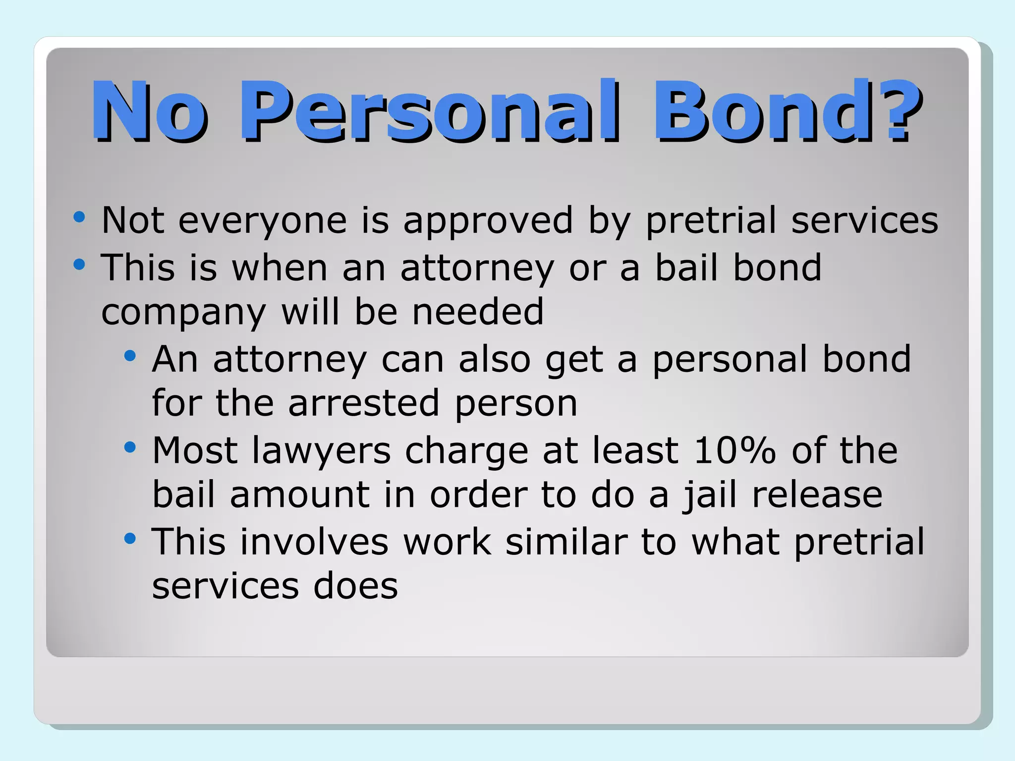 No Personal Bond? Not everyone is approved by pretrial services This is when an attorney or a bail bond company will be needed An attorney can also get a personal bond for the arrested person Most lawyers charge at least 10% of the bail amount in order to do a jail release This involves work similar to what pretrial services does 