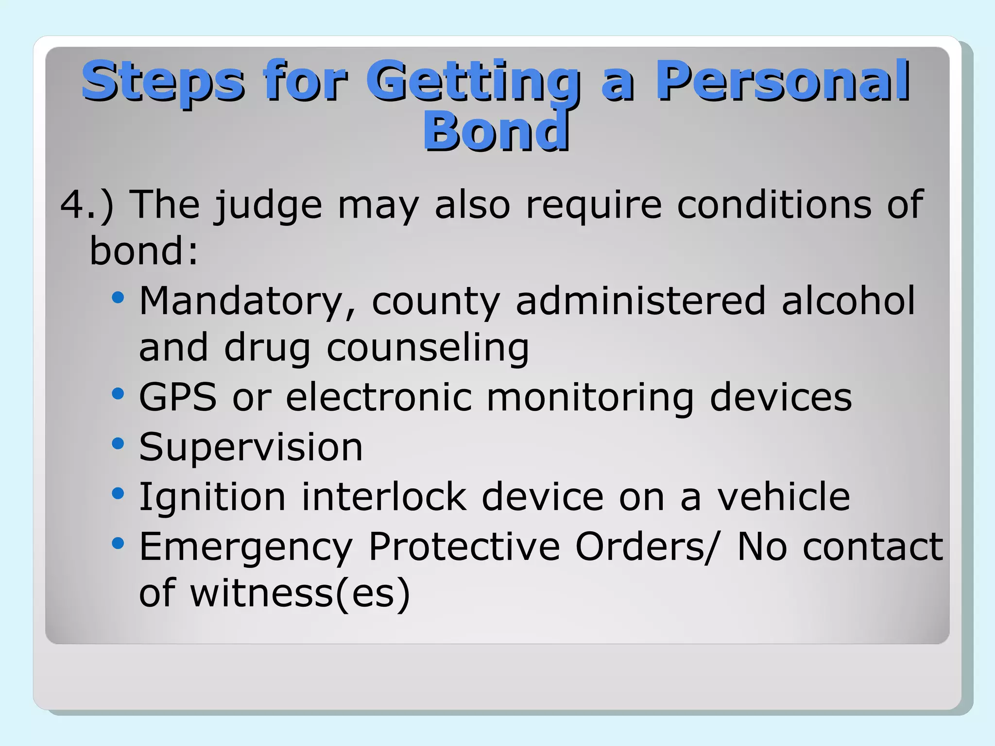 4.) The judge may also require conditions of bond: Mandatory, county administered alcohol and drug counseling GPS or electronic monitoring devices Supervision  Ignition interlock device on a vehicle Emergency Protective Orders/ No contact of witness(es) Steps for Getting a Personal Bond 
