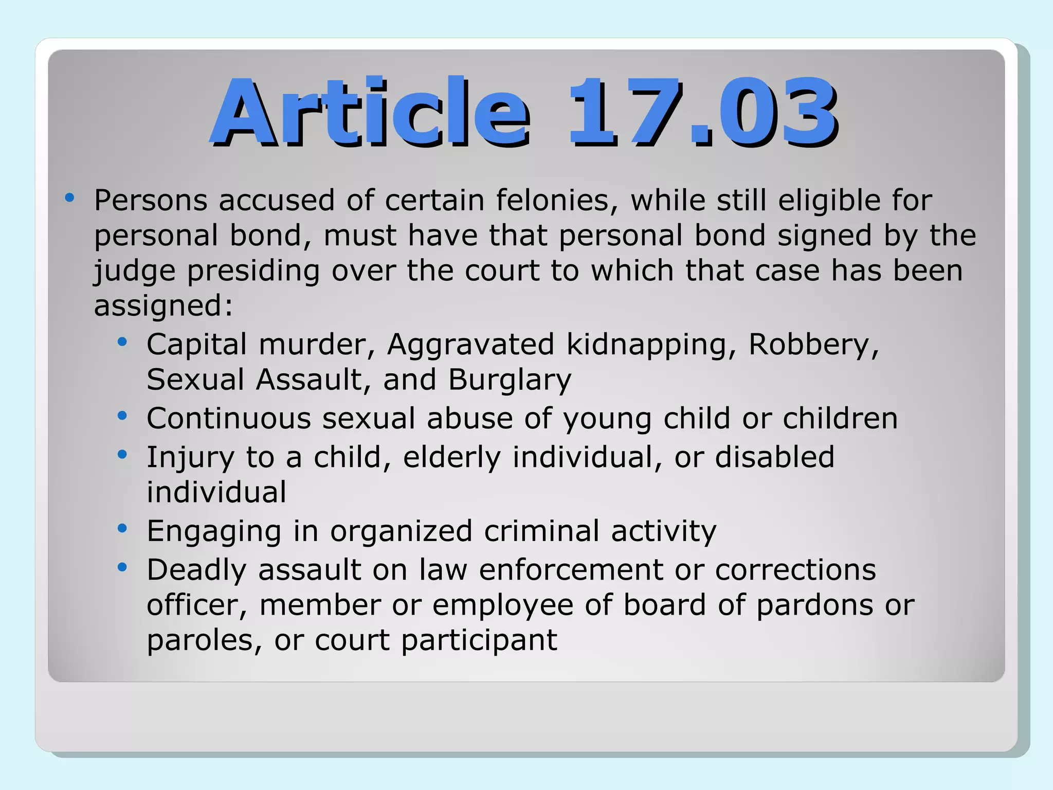 Persons accused of certain felonies, while still eligible for personal bond, must have that personal bond signed by the judge presiding over the court to which that case has been assigned: Capital murder, Aggravated kidnapping, Robbery, Sexual Assault, and Burglary  Continuous sexual abuse of young child or children Injury to a child, elderly individual, or disabled individual Engaging in organized criminal activity Deadly assault on law enforcement or corrections officer, member or employee of board of pardons or paroles, or court participant Article 17.03 