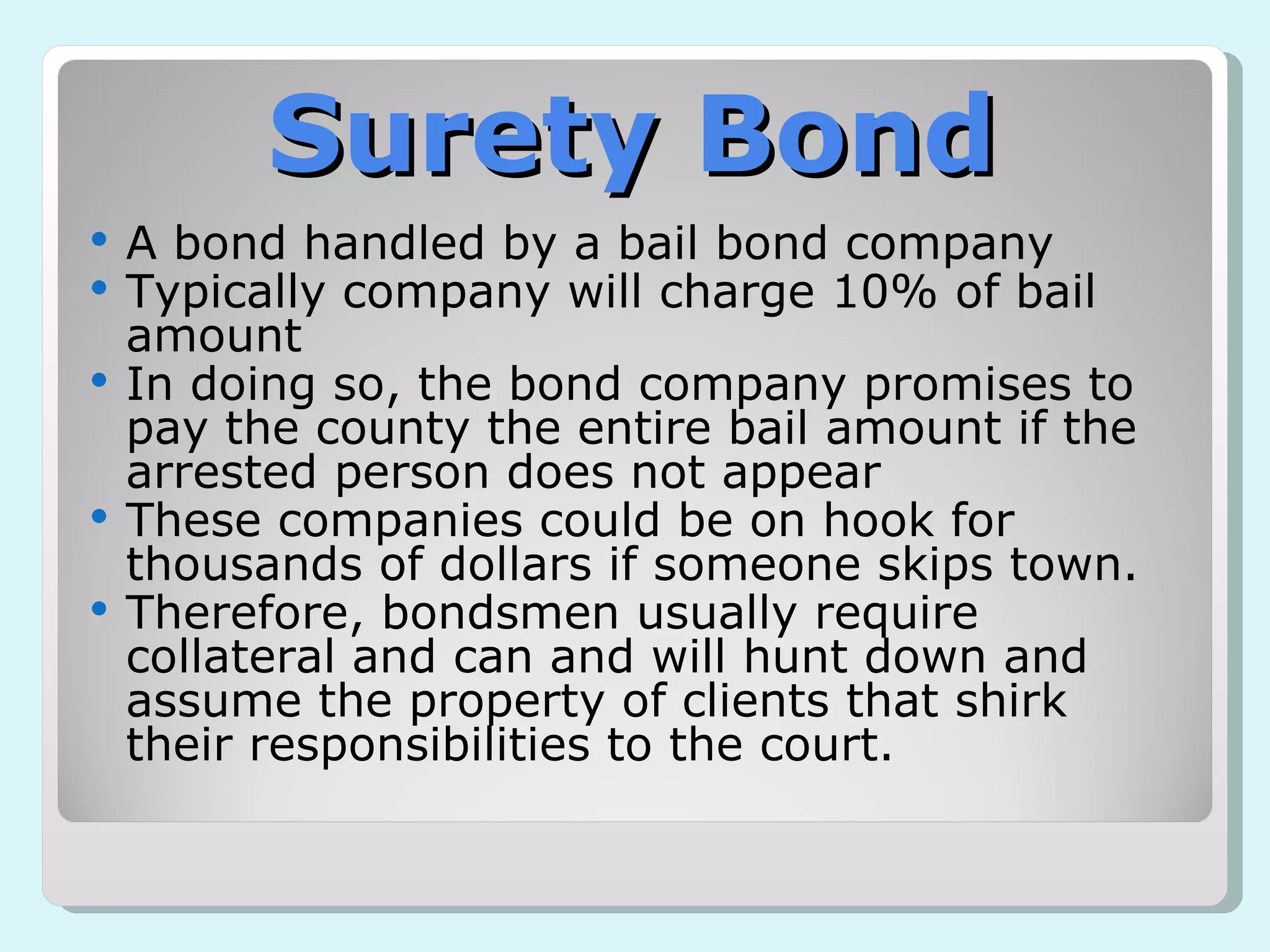 Surety Bond A bond handled by a bail bond company Typically company will charge 10% of bail amount In doing so, the bond company promises to pay the county the entire bail amount if the arrested person does not appear These companies could be on hook for thousands of dollars if someone skips town.  Therefore, bondsmen usually require collateral and can and will hunt down and assume the property of clients that shirk their responsibilities to the court. 
