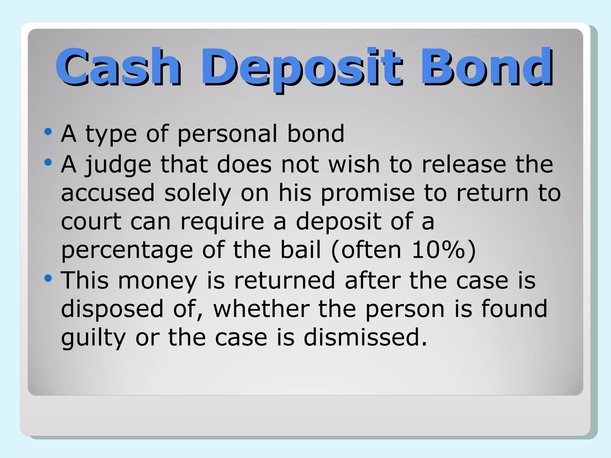 Cash Deposit Bond A type of personal bond A judge that does not wish to release the accused solely on his promise to return to court can require a deposit of a percentage of the bail (often 10%) This money is returned after the case is disposed of, whether the person is found guilty or the case is dismissed. 