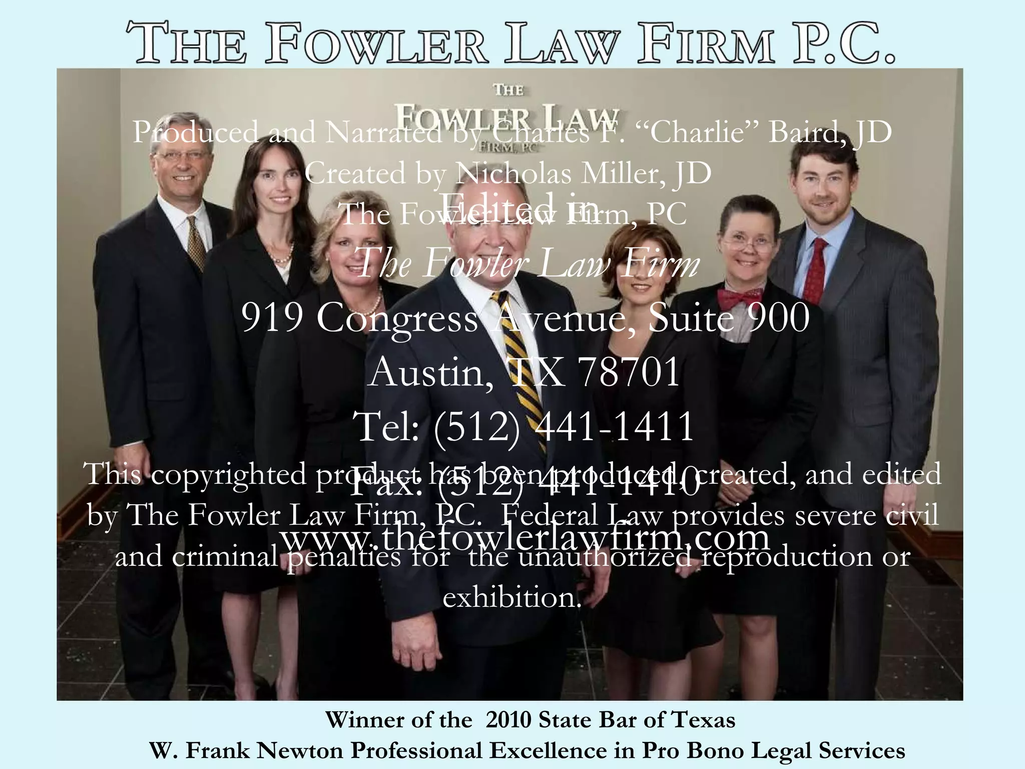 Produced and Narrated by Charles F. “Charlie” Baird, JD Created by Nicholas Miller, JD  The Fowler Law Firm, PC This copyrighted product has been produced, created, and edited by The Fowler Law Firm, PC.  Federal Law provides severe civil and criminal penalties for  the unauthorized reproduction or exhibition. Edited in  The Fowler Law Firm 919 Congress Avenue, Suite 900 Austin, TX 78701 Tel: (512) 441-1411 Fax: (512) 441-1410 www.thefowlerlawfirm.com Winner of the  2010 State Bar of Texas  W. Frank Newton Professional Excellence in Pro Bono Legal Services  