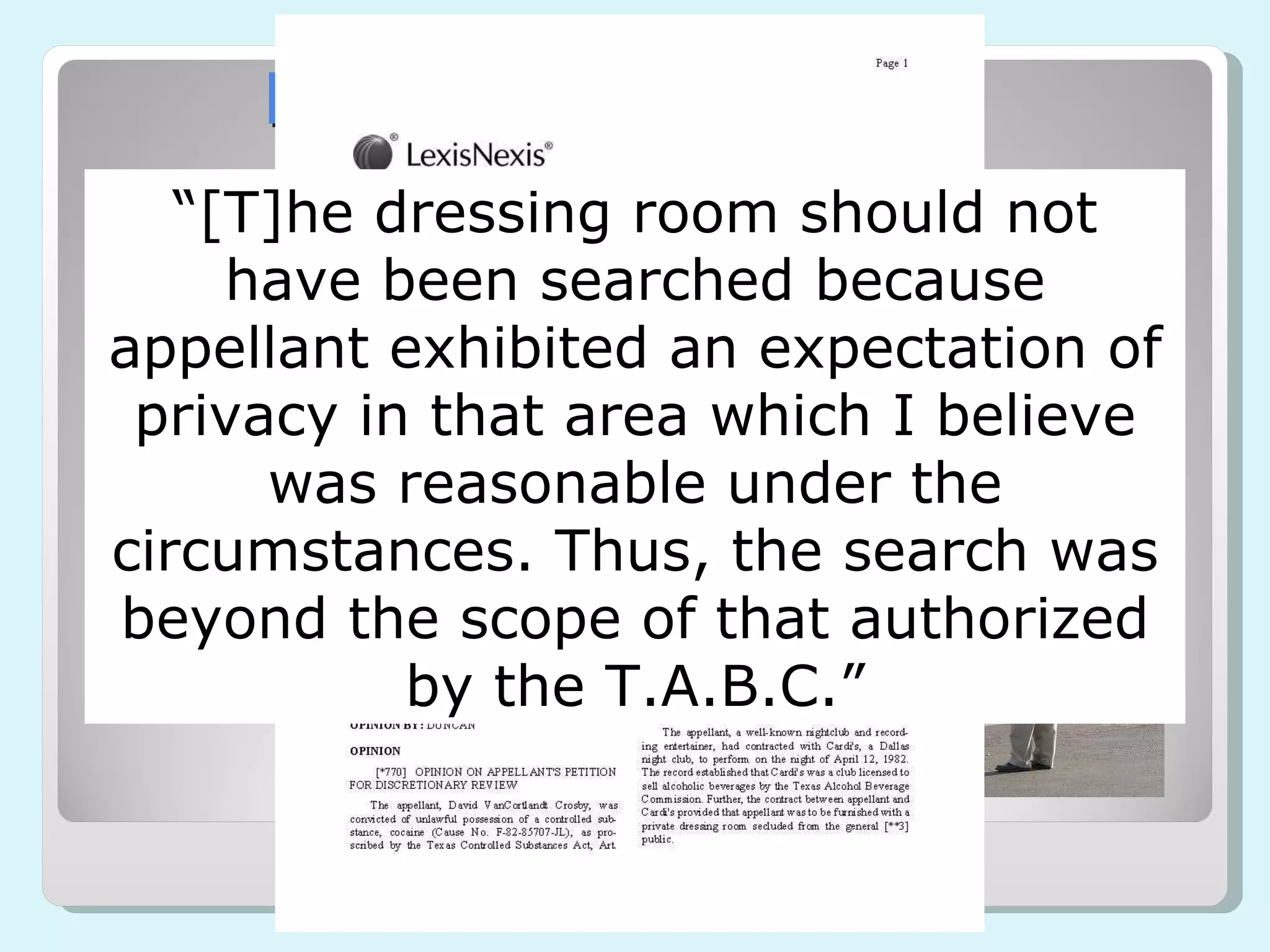 Heavily Regulated Businesses Some businesses concede many 4 th  Amendment rights through a required license Alcohol Adult Oriented Business Food “ [T]he dressing room should not have been searched because appellant exhibited an expectation of privacy in that area which I believe was reasonable under the circumstances. Thus, the search was beyond the scope of that authorized by the T.A.B.C.” 