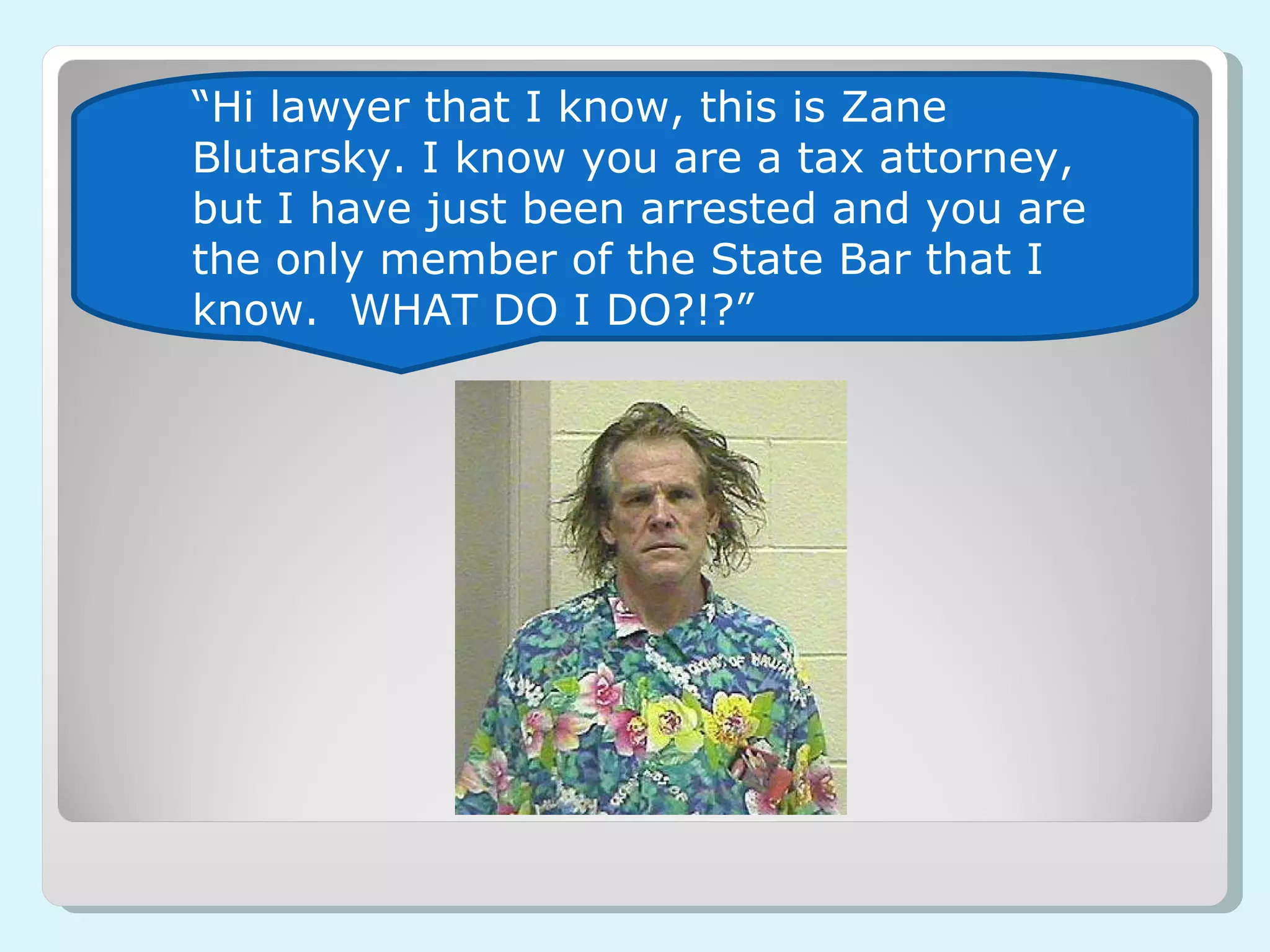 “ Hi lawyer that I know, this is Zane Blutarsky. I know you are a tax attorney, but I have just been arrested and you are the only member of the State Bar that I know.  WHAT DO I DO?!?” 