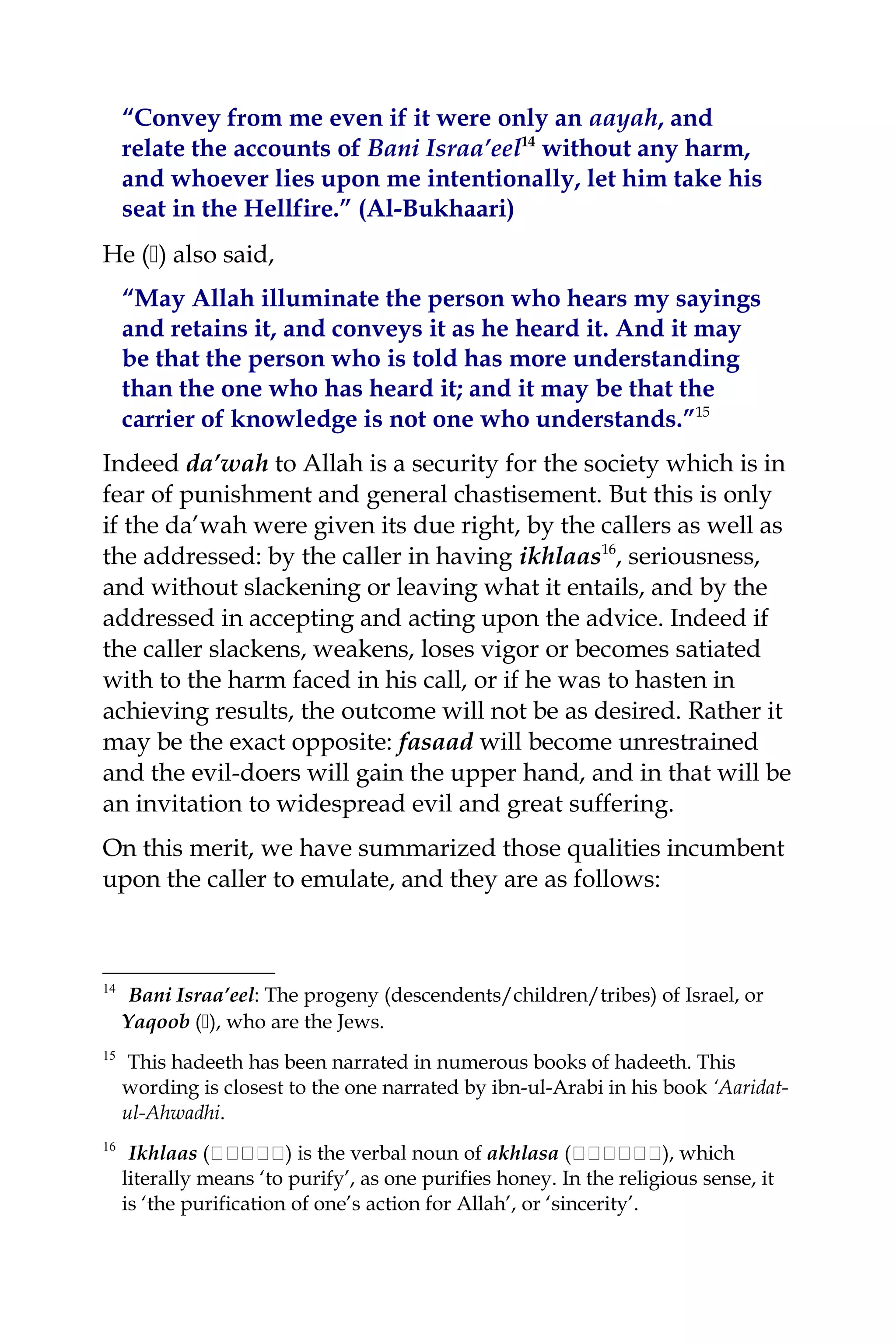 “Convey from me even if it were only an aayah, and
relate the accounts of Bani Israa’eel14
without any harm,
and whoever lies upon me intentionally, let him take his
seat in the Hellfire.” (Al-Bukhaari)
He () also said,
“May Allah illuminate the person who hears my sayings
and retains it, and conveys it as he heard it. And it may
be that the person who is told has more understanding
than the one who has heard it; and it may be that the
carrier of knowledge is not one who understands.”15
Indeed da’wah to Allah is a security for the society which is in
fear of punishment and general chastisement. But this is only
if the da’wah were given its due right, by the callers as well as
the addressed: by the caller in having ikhlaas16
, seriousness,
and without slackening or leaving what it entails, and by the
addressed in accepting and acting upon the advice. Indeed if
the caller slackens, weakens, loses vigor or becomes satiated
with to the harm faced in his call, or if he was to hasten in
achieving results, the outcome will not be as desired. Rather it
may be the exact opposite: fasaad will become unrestrained
and the evil-doers will gain the upper hand, and in that will be
an invitation to widespread evil and great suffering.
On this merit, we have summarized those qualities incumbent
upon the caller to emulate, and they are as follows:
14
Bani Israa’eel: The progeny (descendents/children/tribes) of Israel, or
Yaqoob (), who are the Jews.
15
This hadeeth has been narrated in numerous books of hadeeth. This
wording is closest to the one narrated by ibn-ul-Arabi in his book ‘Aaridat-
ul-Ahwadhi.
16
Ikhlaas (‫ة‬‫ة‬‫ةة‬‫ة‬‫ة‬‫ة‬‫ة‬‫ة‬) is the verbal noun of akhlasa (‫ة‬‫ة‬‫ة‬‫ة‬‫ةةة‬‫ة‬‫ة‬‫ة‬), which
literally means ‘to purify’, as one purifies honey. In the religious sense, it
is ‘the purification of one’s action for Allah’, or ‘sincerity’.
 