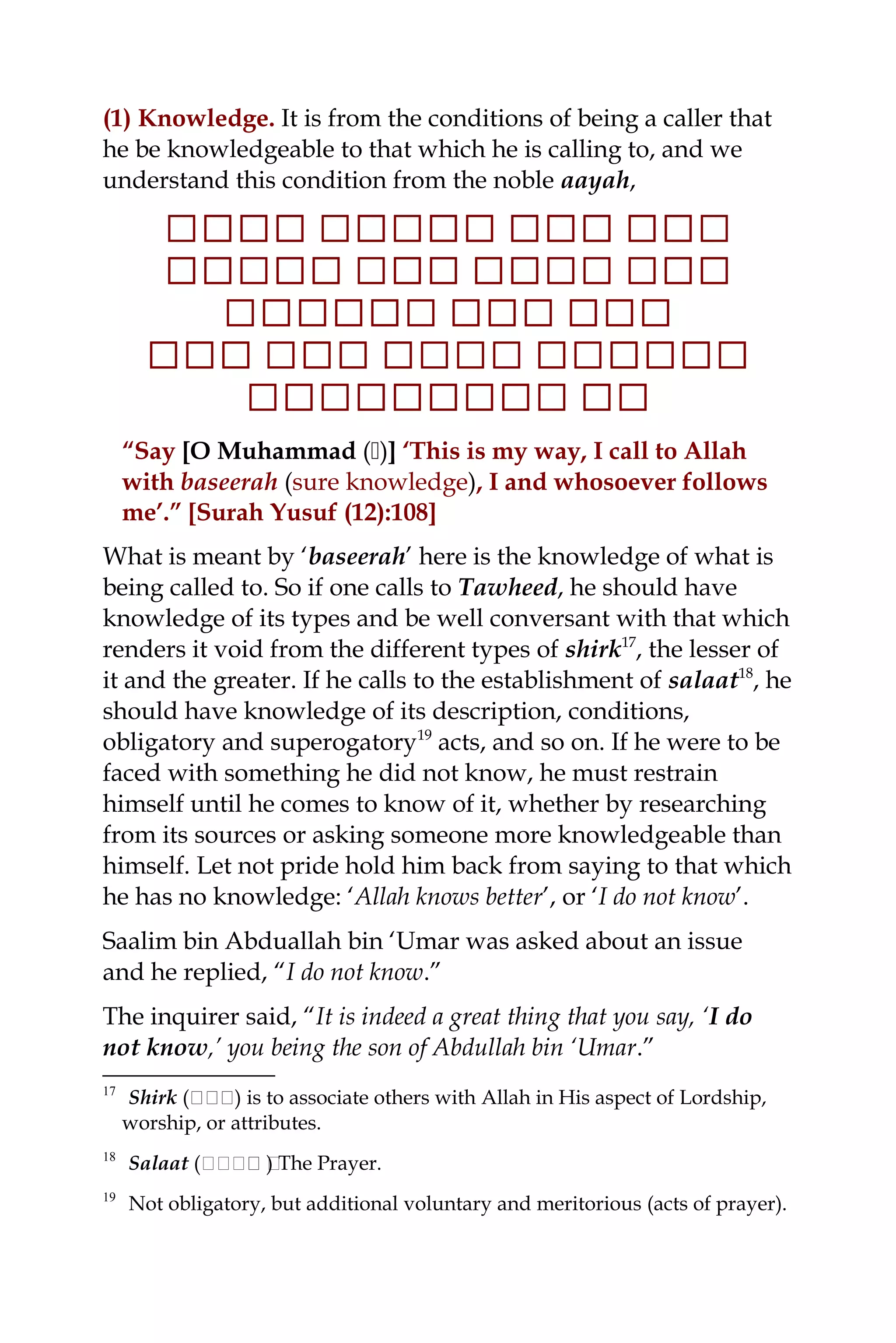 (1) Knowledge. It is from the conditions of being a caller that
he be knowledgeable to that which he is calling to, and we
understand this condition from the noble aayah,
‫ل‬‫ل‬‫ل‬‫ل‬‫ل‬‫ل‬‫ل‬‫ل‬‫ل‬‫ل‬‫ل‬‫لل‬‫ل‬‫لل‬‫ل‬‫ل‬‫ل‬‫لل‬‫ل‬‫ل‬‫ل‬‫ل‬‫ل‬
‫لل‬‫ل‬‫ل‬‫ل‬‫ل‬‫ل‬‫ل‬‫ل‬‫لل‬‫لل‬‫ل‬‫ل‬‫ل‬‫ل‬‫ل‬‫ل‬‫ل‬‫لل‬‫ل‬‫ل‬‫ل‬
‫ل‬‫ل‬‫ل‬‫ل‬‫ل‬‫ل‬‫ل‬‫ل‬‫ل‬‫ل‬‫ل‬‫ل‬‫لل‬‫ل‬‫ل‬‫ل‬‫ل‬‫ل‬‫ل‬‫ل‬‫ل‬‫ل‬
‫ل‬‫ل‬‫لل‬‫ل‬‫ل‬‫ل‬‫ل‬‫ل‬‫ل‬‫ل‬‫ل‬‫ل‬‫للل‬‫لل‬‫ل‬‫ل‬‫ل‬‫ل‬‫ل‬‫ل‬‫ل‬‫ل‬‫ل‬
‫ل‬‫ل‬‫ل‬‫ل‬‫لل‬‫ل‬‫لل‬‫ل‬‫ل‬‫ل‬‫ل‬‫ل‬‫ل‬‫ل‬‫ل‬‫ل‬‫ل‬
“Say [O Muhammad ()] ‘This is my way, I call to Allah
with baseerah (sure knowledge), I and whosoever follows
me’.” [Surah Yusuf (12):108]
What is meant by ‘baseerah’ here is the knowledge of what is
being called to. So if one calls to Tawheed, he should have
knowledge of its types and be well conversant with that which
renders it void from the different types of shirk17
, the lesser of
it and the greater. If he calls to the establishment of salaat18
, he
should have knowledge of its description, conditions,
obligatory and superogatory19
acts, and so on. If he were to be
faced with something he did not know, he must restrain
himself until he comes to know of it, whether by researching
from its sources or asking someone more knowledgeable than
himself. Let not pride hold him back from saying to that which
he has no knowledge: ‘Allah knows better’, or ‘I do not know’.
Saalim bin Abduallah bin ‘Umar was asked about an issue
and he replied, “I do not know.”
The inquirer said, “It is indeed a great thing that you say, ‘I do
not know,’ you being the son of Abdullah bin ‘Umar.”
17
Shirk (‫ة‬‫ة‬‫ة‬‫ة‬‫ة‬‫ة‬) is to associate others with Allah in His aspect of Lordship,
worship, or attributes.
18
Salaat (‫ةةةة‬‫ة‬ ‫ة‬) The Prayer.
19
Not obligatory, but additional voluntary and meritorious (acts of prayer).
 