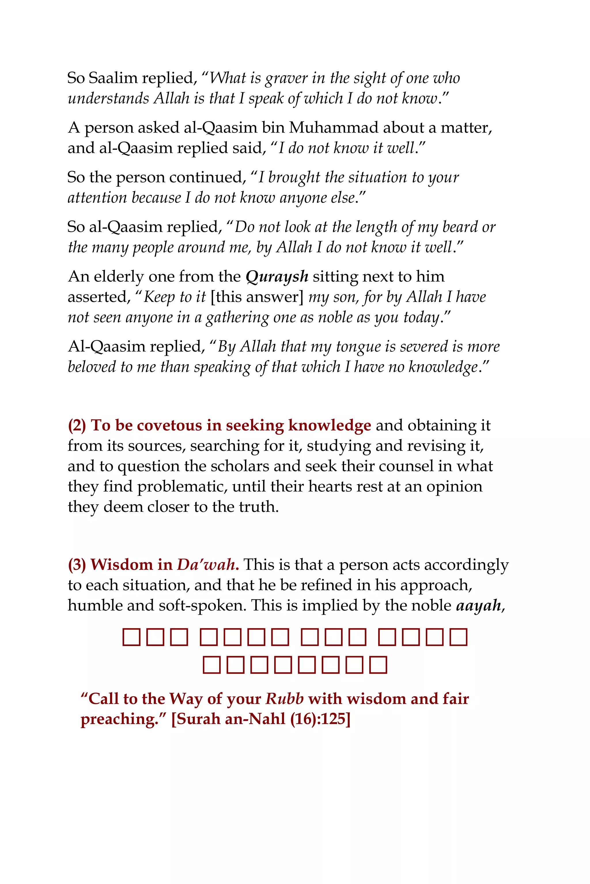 So Saalim replied, “What is graver in the sight of one who
understands Allah is that I speak of which I do not know.”
A person asked al-Qaasim bin Muhammad about a matter,
and al-Qaasim replied said, “I do not know it well.”
So the person continued, “I brought the situation to your
attention because I do not know anyone else.”
So al-Qaasim replied, “Do not look at the length of my beard or
the many people around me, by Allah I do not know it well.”
An elderly one from the Quraysh sitting next to him
asserted, “Keep to it [this answer] my son, for by Allah I have
not seen anyone in a gathering one as noble as you today.”
Al-Qaasim replied, “By Allah that my tongue is severed is more
beloved to me than speaking of that which I have no knowledge.”
(2) To be covetous in seeking knowledge and obtaining it
from its sources, searching for it, studying and revising it,
and to question the scholars and seek their counsel in what
they find problematic, until their hearts rest at an opinion
they deem closer to the truth.
(3) Wisdom in Da’wah. This is that a person acts accordingly
to each situation, and that he be refined in his approach,
humble and soft-spoken. This is implied by the noble aayah,
‫ل‬‫ل‬‫ل‬‫ل‬‫لل‬‫لل‬‫ل‬‫ل‬‫ل‬‫ل‬‫ل‬‫لل‬‫ل‬‫ل‬‫ل‬‫ل‬‫ل‬‫ل‬‫ل‬‫ل‬‫ل‬‫ل‬
‫لل‬‫ل‬‫ل‬‫ل‬‫ل‬‫ل‬‫ل‬‫ل‬‫ل‬‫ل‬‫لل‬‫ل‬
“Call to the Way of your Rubb with wisdom and fair
preaching.” [Surah an-Nahl (16):125]
 