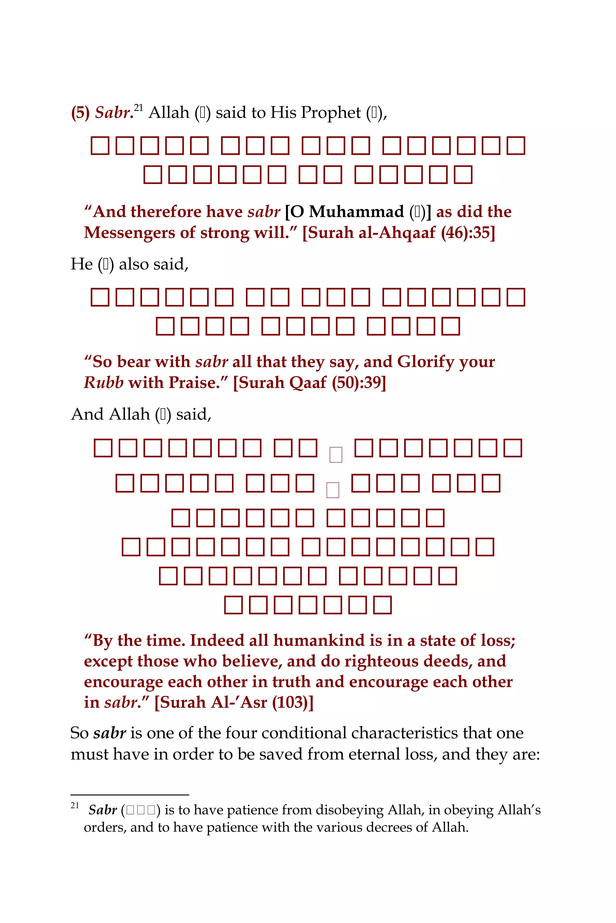 (5) Sabr.21
Allah () said to His Prophet (),
‫ ا‬‫ ا ا‬‫ ا ا‬‫ ا ا ا‬‫ ا ا‬‫ ا ا‬‫ ا ا‬‫ ا‬‫ ا‬‫ ا ا‬‫ ا ا‬‫ ا‬‫ ا ا ا‬‫ ا ا‬‫ ا ا‬‫ ا‬
‫ ا‬‫ ا ا‬‫ ا ا‬‫ ا ا‬‫ ا ا‬‫ ا‬‫ ا ا‬‫ ا‬‫ ا ا‬‫ ا ا‬‫ ا ا‬‫ ا‬‫ ا ا ا‬
“And therefore have sabr [O Muhammad ()] as did the
Messengers of strong will.” [Surah al-Ahqaaf (46):35]
He () also said,
‫ ا‬‫ ا ا‬‫ ا ا‬‫ ا ا ا‬‫ ا ا‬‫ ا ا‬‫ ا ا‬‫ ا‬‫ ا ا‬‫ ا‬‫ ا‬‫ ا ا ا‬‫ ا ا ا‬‫ ا ا‬‫ ا‬
‫ ا‬‫ ا ا‬‫ ا‬‫ ا ا‬‫ ا ا‬‫ ا‬‫ ا‬‫ ا ا‬‫ ا ا‬‫ ا ا‬‫ ا‬‫ ا ا‬‫ ا ا‬‫ ا‬‫ ا ا‬‫ ا‬
“So bear with sabr all that they say, and Glorify your
Rubb with Praise.” [Surah Qaaf (50):39]
And Allah () said,
‫ ا‬‫ ا ا‬‫ ا ا‬‫ ا ا‬‫ ا ا ا‬‫ ا ا‬‫٭‬‫ ا‬‫ ا‬‫ ا ا‬‫ ا‬‫ ا‬‫ ا ا ا‬‫ ا ا ا‬‫ ا‬‫ ا ا ا‬
‫ ا ا‬‫ ا ا‬‫ ا‬‫ ا‬‫ ا‬‫ ا ا‬‫ ا ا‬‫ ا‬‫٭‬‫ ا‬‫ ا‬‫ ا ا ا‬‫ ا‬‫ ا‬‫ ا ا ا‬‫ ا ا‬‫ ا‬‫ ا ا‬
‫ ا ا ا‬‫ ا ا‬‫ ا ا‬‫ ا ا ا‬‫ ا ا‬‫ ا ا‬‫ ا ا‬‫ ا‬
‫ ا‬‫ ا ا ا‬‫ ا ا‬‫ ا ا ا‬‫ ا‬‫ ا ا ا‬‫ ا ا‬‫ ا ا‬‫ ا ا ا‬‫ ا ا‬‫ ا ا‬‫ ا‬
‫ ا‬‫ ا‬‫ ا ا‬‫ ا ا‬‫ ا ا ا‬‫ ا‬‫ ا ا‬‫ ا ا‬‫ ا ا ا‬‫ ا ا‬‫ ا ا‬‫ ا‬
‫ ا ا‬‫ ا ا‬‫ ا ا‬‫ ا‬‫ ا ا ا ا‬‫ ا‬
“By the time. Indeed all humankind is in a state of loss;
except those who believe, and do righteous deeds, and
encourage each other in truth and encourage each other
in sabr.” [Surah Al-’Asr (103)]
So sabr is one of the four conditional characteristics that one
must have in order to be saved from eternal loss, and they are:
21
Sabr (‫ن‬‫ن‬‫ن‬‫ن‬‫ن‬‫ن‬) is to have patience from disobeying Allah, in obeying Allah’s
orders, and to have patience with the various decrees of Allah.
 