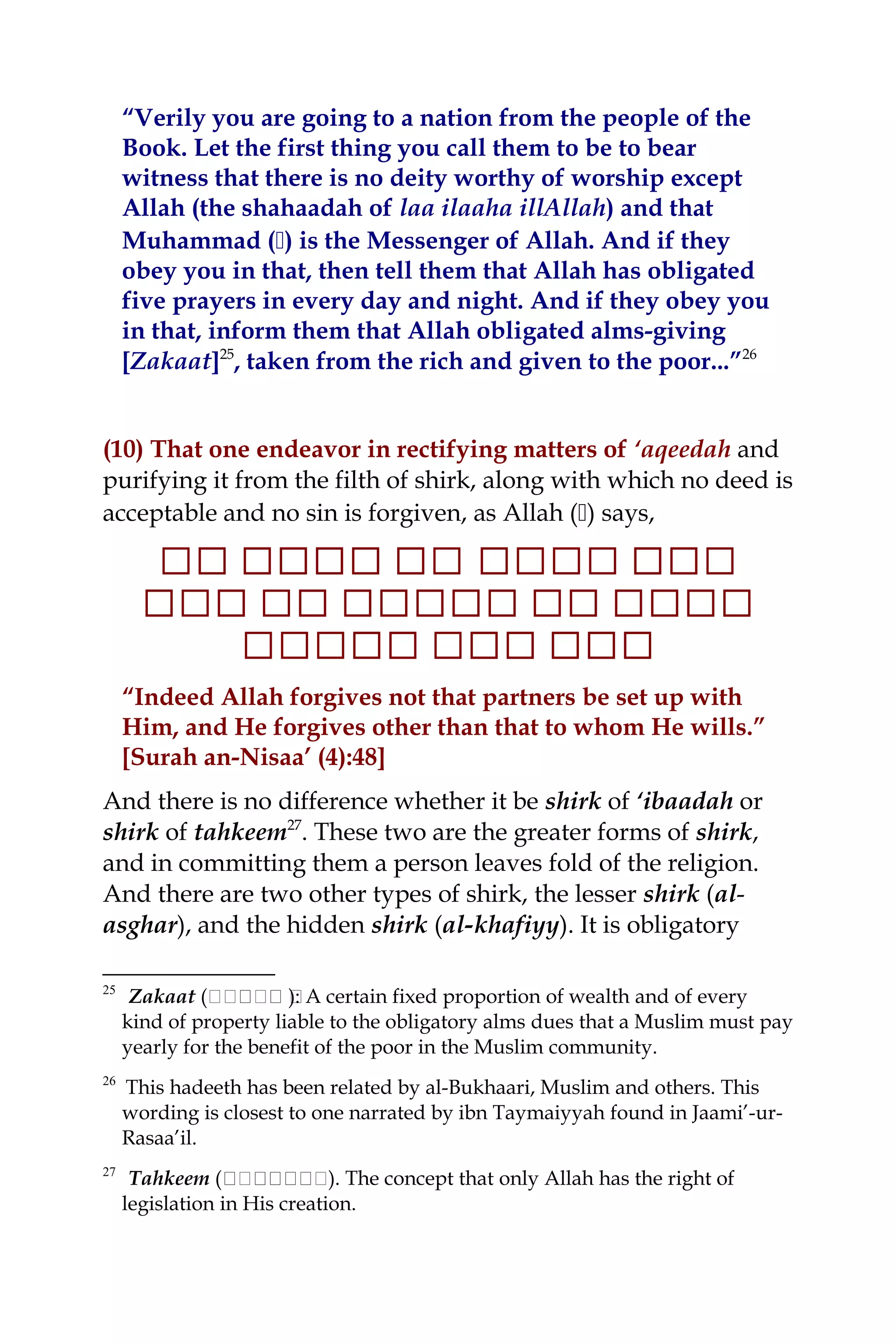 “Verily you are going to a nation from the people of the
Book. Let the first thing you call them to be to bear
witness that there is no deity worthy of worship except
Allah (the shahaadah of laa ilaaha illAllah) and that
Muhammad () is the Messenger of Allah. And if they
obey you in that, then tell them that Allah has obligated
five prayers in every day and night. And if they obey you
in that, inform them that Allah obligated alms-giving
[Zakaat]25
, taken from the rich and given to the poor...”26
(10) That one endeavor in rectifying matters of ‘aqeedah and
purifying it from the filth of shirk, along with which no deed is
acceptable and no sin is forgiven, as Allah () says,
‫ ا‬‫ ا‬‫ ا ا‬‫ ا ا‬‫ ا ا ا ا‬‫ ا‬‫ ا‬‫ ا ا‬‫ ا‬‫ ا ا‬‫ ا ا‬‫ ا ا‬‫ ا‬‫ ا ا‬‫ ا‬
‫ ا‬‫ ا ا‬‫ ا ا‬‫ ا ا‬‫ ا‬‫ ا‬‫ ا ا‬‫ ا‬‫ ا‬‫ ا ا‬‫ ا ا‬‫ ا ا‬‫ ا ا‬‫ ا‬‫ ا ا‬‫ ا‬‫ ا‬‫ ا ا ا‬‫ ا‬
‫ ا‬‫ ا ا‬‫ ا ا‬‫ ا‬‫ ا ا‬‫ ا ا‬‫ ا‬‫ ا ا ا ا‬‫ ا ا‬‫ ا‬
“Indeed Allah forgives not that partners be set up with
Him, and He forgives other than that to whom He wills.”
[Surah an-Nisaa’ (4):48]
And there is no difference whether it be shirk of ‘ibaadah or
shirk of tahkeem27
. These two are the greater forms of shirk,
and in committing them a person leaves fold of the religion.
And there are two other types of shirk, the lesser shirk (al-
asghar), and the hidden shirk (al-khafiyy). It is obligatory
25
Zakaat (‫ننن‬‫ن‬‫نن‬‫ن‬ ‫ن‬): A certain fixed proportion of wealth and of every
kind of property liable to the obligatory alms dues that a Muslim must pay
yearly for the benefit of the poor in the Muslim community.
26
This hadeeth has been related by al-Bukhaari, Muslim and others. This
wording is closest to one narrated by ibn Taymaiyyah found in Jaami’-ur-
Rasaa’il.
27
Tahkeem (‫ن‬‫ن‬‫نن‬‫ن‬‫ن‬‫ن‬‫ن‬‫ن‬‫ن‬‫ن‬‫.)ن‬ The concept that only Allah has the right of
legislation in His creation.
 