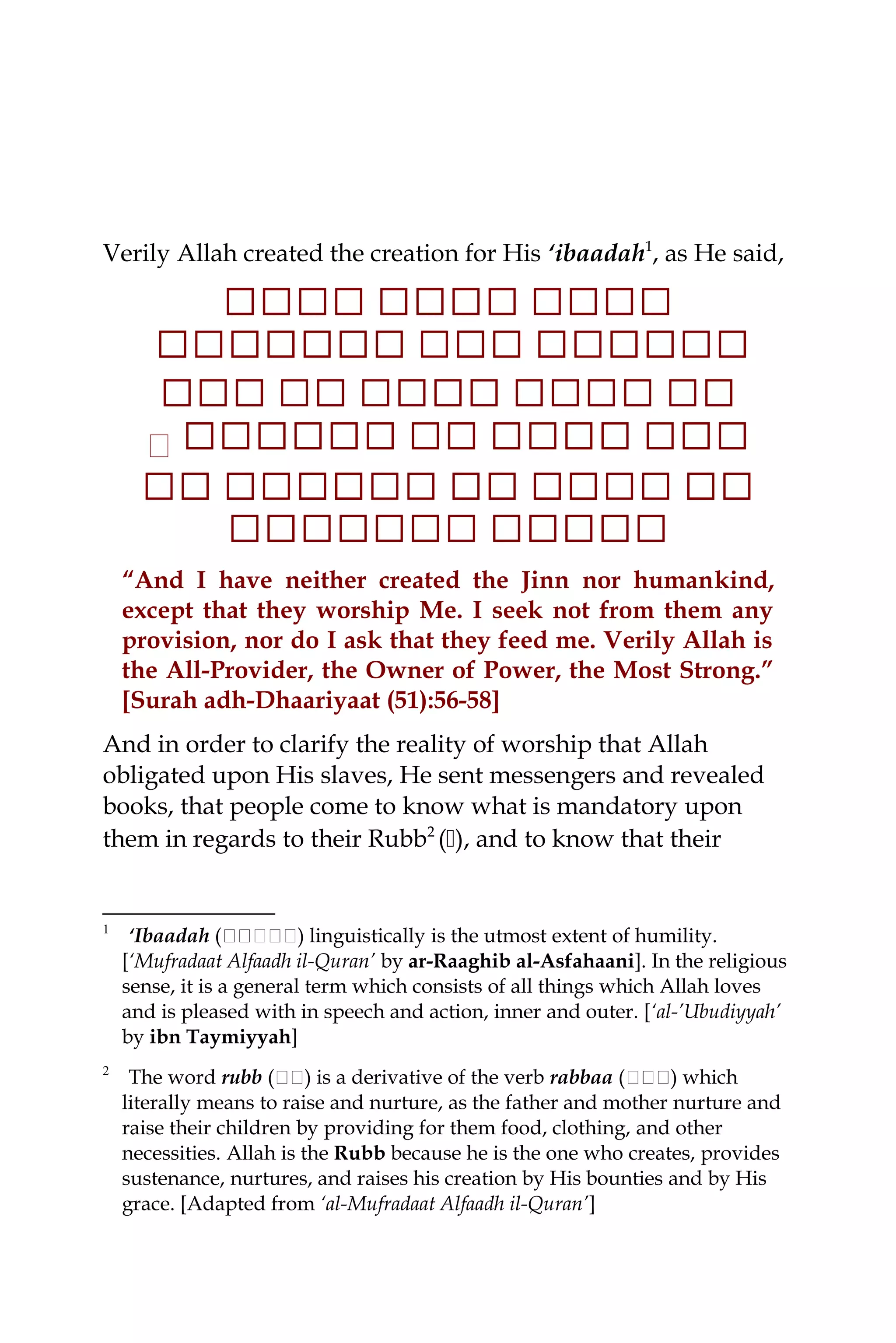 Verily Allah created the creation for His ‘ibaadah1
, as He said,
‫ ا ا‬‫ ا ا‬‫ ا ا‬‫ ا‬‫ ا ا‬‫ ا ا‬‫ ا ا‬‫ ا‬‫ ا‬‫ ا‬‫ ا ا‬‫ ا ا‬‫ ا ا‬
‫ ا‬‫ ا ا ا‬‫ ا ا‬‫ ا ا ا‬‫ ا‬‫ ا ا‬‫ ا‬‫ ا ا‬‫ ا‬‫ ا‬‫ ا ا ا‬‫ ا ا‬‫ ا ا‬‫ ا ا‬‫ ا ا‬‫ ا‬
‫ ا ا‬‫ ا‬‫ ا‬‫ ا ا ا‬‫ ا ا‬‫ ا‬‫ ا ا‬‫ ا ا‬‫ ا ا‬‫ ا‬‫ ا ا‬‫ ا‬‫ ا‬‫ ا‬‫ ا ا‬‫ ا ا‬‫ ا‬‫ ا‬
‫ ا ا‬‫ ا ا‬‫ ا‬‫ ا‬‫ ا ا ا‬‫ ا ا‬‫ ا‬‫ ا ا‬‫ ا‬‫ ا‬‫ ا ا ا‬‫ ا ا‬‫ ا ا‬‫ ا ا‬‫ ا‬‫٭‬
‫ ا‬‫ ا‬‫ ا ا‬‫ ا‬‫ ا‬‫ ا ا‬‫ ا‬‫ ا ا ا‬‫ ا‬‫ ا ا‬‫ ا‬‫ ا‬‫ ا ا ا‬‫ ا‬‫ ا ا‬‫ ا‬‫ ا ا ا‬‫ ا ا‬‫ ا‬
‫ ا‬‫ ا ا‬‫ ا‬‫ ا ا‬‫ ا ا‬‫ ا ا‬‫ ا ا‬‫ ا ا ا‬‫ ا ا‬‫ ا ا‬‫ ا ا‬
“And I have neither created the Jinn nor humankind,
except that they worship Me. I seek not from them any
provision, nor do I ask that they feed me. Verily Allah is
the All-Provider, the Owner of Power, the Most Strong.”
[Surah adh-Dhaariyaat (51):56-58]
And in order to clarify the reality of worship that Allah
obligated upon His slaves, He sent messengers and revealed
books, that people come to know what is mandatory upon
them in regards to their Rubb2
(), and to know that their
1
‘Ibaadah (‫ة‬‫ة‬‫ة‬‫ة‬‫ةة‬‫ة‬‫ة‬‫ة‬) linguistically is the utmost extent of humility.
[‘Mufradaat Alfaadh il-Quran’ by ar-Raaghib al-Asfahaani]. In the religious
sense, it is a general term which consists of all things which Allah loves
and is pleased with in speech and action, inner and outer. [‘al-’Ubudiyyah’
by ibn Taymiyyah]
2
The word rubb (‫ة‬‫ة‬‫ة‬‫ة‬) is a derivative of the verb rabbaa (‫ةة‬‫ة‬‫ة‬‫ة‬‫ة‬) which
literally means to raise and nurture, as the father and mother nurture and
raise their children by providing for them food, clothing, and other
necessities. Allah is the Rubb because he is the one who creates, provides
sustenance, nurtures, and raises his creation by His bounties and by His
grace. [Adapted from ‘al-Mufradaat Alfaadh il-Quran’]
 