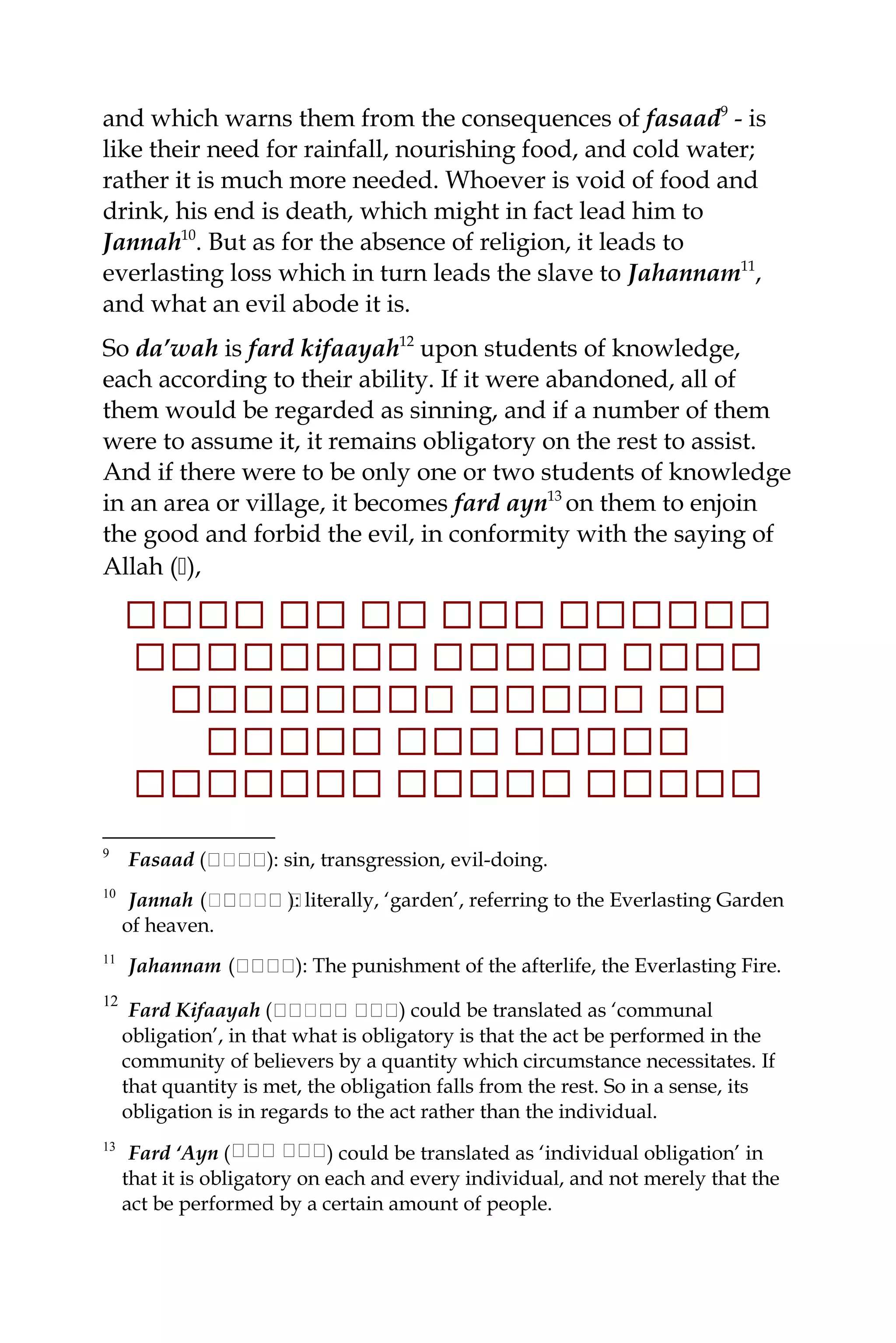and which warns them from the consequences of fasaad9
- is
like their need for rainfall, nourishing food, and cold water;
rather it is much more needed. Whoever is void of food and
drink, his end is death, which might in fact lead him to
Jannah10
. But as for the absence of religion, it leads to
everlasting loss which in turn leads the slave to Jahannam11
,
and what an evil abode it is.
So da’wah is fard kifaayah12
upon students of knowledge,
each according to their ability. If it were abandoned, all of
them would be regarded as sinning, and if a number of them
were to assume it, it remains obligatory on the rest to assist.
And if there were to be only one or two students of knowledge
in an area or village, it becomes fard ayn13
on them to enjoin
the good and forbid the evil, in conformity with the saying of
Allah (),
‫ل‬‫ل‬‫لل‬‫ل‬‫ل‬‫ل‬‫ل‬‫ل‬‫ل‬‫ل‬‫ل‬‫ل‬‫ل‬‫ل‬‫ل‬‫لل‬‫ل‬‫ل‬‫ل‬‫ل‬‫ل‬‫ل‬‫ل‬‫ل‬‫ل‬‫ل‬‫ل‬‫ل‬‫ل‬‫ل‬
‫ل‬‫ل‬‫ل‬‫ل‬‫ل‬‫ل‬‫ل‬‫ل‬‫ل‬‫ل‬‫ل‬‫ل‬‫ل‬‫ل‬‫ل‬‫لل‬‫ل‬‫ل‬‫ل‬‫لل‬‫ل‬‫ل‬‫ل‬‫ل‬‫ل‬‫ل‬‫ل‬‫ل‬‫ل‬‫ل‬‫ل‬‫ل‬‫ل‬
‫لل‬‫ل‬‫ل‬‫ل‬‫لل‬‫ل‬‫ل‬‫لل‬‫ل‬‫ل‬‫لل‬‫ل‬‫ل‬‫ل‬‫لل‬‫ل‬‫ل‬‫ل‬‫ل‬‫ل‬
‫ل‬‫ل‬‫ل‬‫ل‬‫ل‬‫ل‬‫ل‬‫ل‬‫ل‬‫ل‬‫لل‬‫ل‬‫ل‬‫ل‬‫ل‬‫ل‬‫لل‬‫ل‬‫ل‬‫ل‬‫ل‬‫ل‬
‫ل‬‫ل‬‫ل‬‫ل‬‫ل‬‫ل‬‫ل‬‫ل‬‫ل‬‫ل‬‫ل‬‫ل‬‫ل‬‫ل‬‫ل‬‫ل‬‫ل‬‫ل‬‫ل‬‫ل‬‫ل‬‫لل‬‫ل‬‫لل‬‫ل‬‫ل‬‫ل‬‫ل‬‫ل‬‫ل‬‫ل‬
9
Fasaad (‫ة‬‫ة‬‫ةة‬‫ة‬‫ة‬‫ة‬): sin, transgression, evil-doing.
10
Jannah (‫ةة‬‫ة‬‫ة‬‫ةةة‬‫ة‬ ‫ة‬): literally, ‘garden’, referring to the Everlasting Garden
of heaven.
11
Jahannam (‫ة‬‫ة‬‫ة‬‫ة‬‫ة‬‫ة‬‫ة‬‫ة‬‫ة‬): The punishment of the afterlife, the Everlasting Fire.
12
Fard Kifaayah ( ‫ة‬‫ة‬‫ة‬‫ة‬‫ة‬‫ة‬‫ة‬‫ة‬‫ة‬‫ة‬‫ةة‬‫ة‬‫ة‬‫ة‬ ) could be translated as ‘communal
obligation’, in that what is obligatory is that the act be performed in the
community of believers by a quantity which circumstance necessitates. If
that quantity is met, the obligation falls from the rest. So in a sense, its
obligation is in regards to the act rather than the individual.
13
Fard ‘Ayn ( ‫ة‬‫ة‬‫ة‬‫ة‬‫ة‬‫ة‬‫ة‬‫ة‬‫ة‬‫ة‬‫ة‬‫ة‬ ) could be translated as ‘individual obligation’ in
that it is obligatory on each and every individual, and not merely that the
act be performed by a certain amount of people.
 