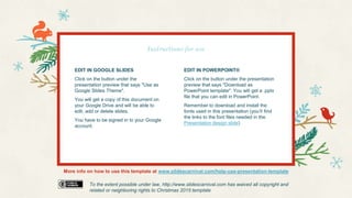 Instructions for use
To the extent possible under law, http://www.slidescarnival.com has waived all copyright and
related or neighboring rights to Christmas 2015 template
EDIT IN GOOGLE SLIDES
Click on the button under the
presentation preview that says "Use as
Google Slides Theme".
You will get a copy of this document on
your Google Drive and will be able to
edit, add or delete slides.
You have to be signed in to your Google
account.
EDIT IN POWERPOINT®
Click on the button under the presentation
preview that says "Download as
PowerPoint template". You will get a .pptx
file that you can edit in PowerPoint.
Remember to download and install the
fonts used in this presentation (you’ll find
the links to the font files needed in the
Presentation design slide)
More info on how to use this template at www.slidescarnival.com/help-use-presentation-template
 