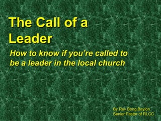 The Call of a Leader How to know if you’re called to be a leader in the local church By Rev Bong Baylon Senior Pastor of RLCC 