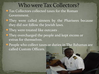 Tax Collectors collected taxes for the Roman
Government.
They were called sinners by the Pharisees because
they did not follow the Jewish laws.
They were treated like outcasts .
They overcharged the people and kept excess or
extras for themselves.
People who collect taxes or duties in The Bahamas are
called Custom Officers.
 