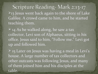 13 Jesus went back again to the shore of Lake
Galilee. A crowd came to him, and he started
teaching them.
 14 As he walked along, he saw a tax
collector, Levi son of Alphaeus, sitting in his
office. Jesus said to him, "Follow me." Levi got
up and followed him.
 15 Later on Jesus was having a meal in Levi's
house. A large number of tax collectors and
other outcasts was following Jesus, and many
of them joined him and his disciples at the
table.
 