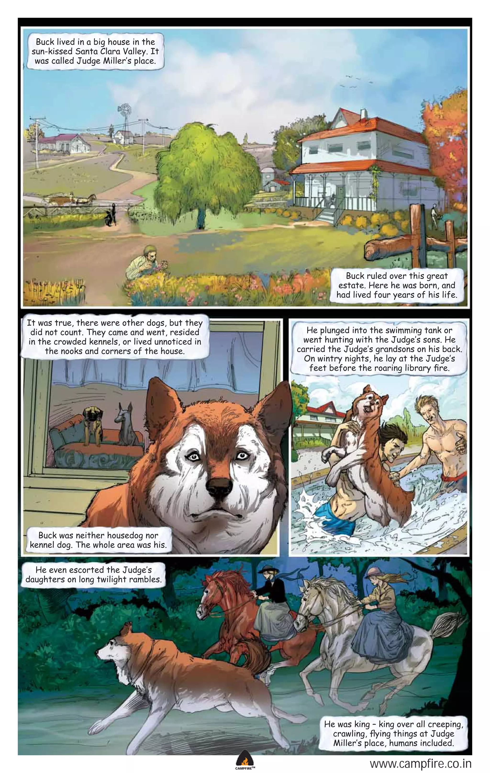 Buck lived in a big house in the
sun-kissed Santa Clara Valley. It
was called Judge Miller‛s place.

Buck ruled over this great
estate. Here he was born, and
had lived four years of his life.
It was true, there were other dogs, but they
did not count. They came and went, resided
in the crowded kennels, or lived unnoticed in
the nooks and corners of the house.

He plunged into the swimming tank or
went hunting with the Judge‛s sons. He
carried the Judge‛s grandsons on his back.
On wintry nights, he lay at the Judge‛s
feet before the roaring library ﬁre.

Buck was neither housedog nor
kennel dog. The whole area was his.
He even escorted the Judge‛s
daughters on long twilight rambles.

He was king – king over all creeping,
crawling, ﬂying things at Judge
Miller‛s place, humans included.
CAMPFIRETM

www.campfire.co.in

 