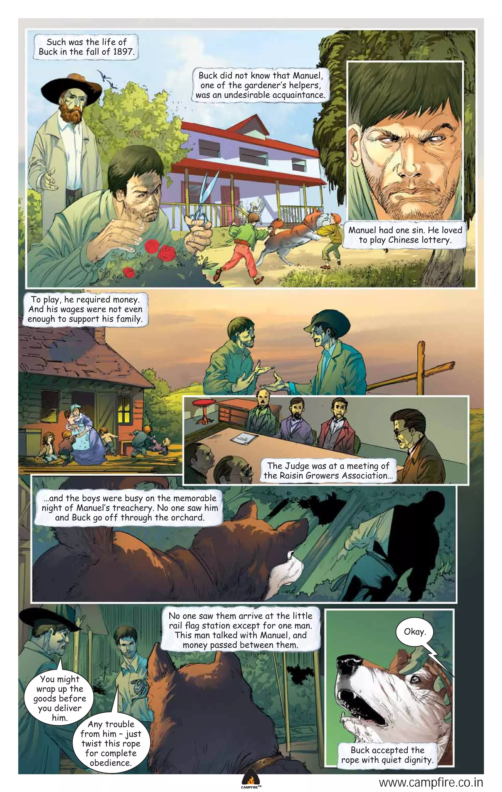 Such was the life of
Buck in the fall of 1897.
Buck did not know that Manuel,
one of the gardener‛s helpers,
was an undesirable acquaintance.

Manuel had one sin. He loved
to play Chinese lottery.

To play, he required money.
And his wages were not even
enough to support his family.

The Judge was at a meeting of
the Raisin Growers Association…
…and the boys were busy on the memorable
night of Manuel‛s treachery. No one saw him
and Buck go off through the orchard.

No one saw them arrive at the little
rail ﬂag station except for one man.
This man talked with Manuel, and
money passed between them.

Okay.

You might
wrap up the
goods before
you deliver
him.

Any trouble
from him – just
twist this rope
for complete
obedience.

Buck accepted the
rope with quiet dignity.
CAMPFIRETM

www.campfire.co.in

 