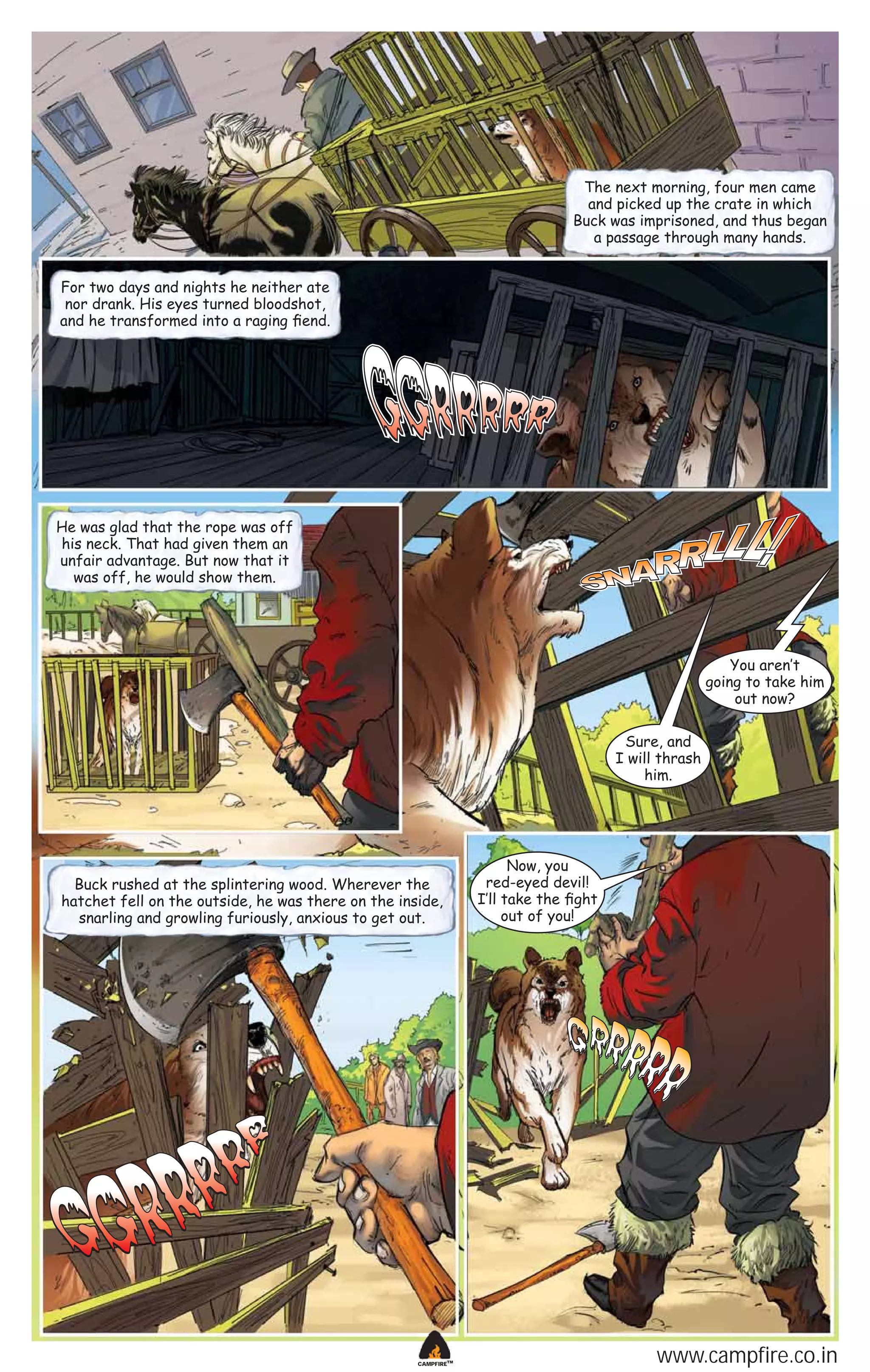 The next morning, four men came
and picked up the crate in which
Buck was imprisoned, and thus began
a passage through many hands.
For two days and nights he neither ate
nor drank. His eyes turned bloodshot,
and he transformed into a raging ﬁend.

He was glad that the rope was off
his neck. That had given them an
unfair advantage. But now that it
was off, he would show them.

You aren‛t
going to take him
out now?
Sure, and
I will thrash
him.

Buck rushed at the splintering wood. Wherever the
hatchet fell on the outside, he was there on the inside,
snarling and growling furiously, anxious to get out.

CAMPFIRETM

Now, you
red-eyed devil!
I‛ll take the ﬁght
out of you!

www.campfire.co.in

 