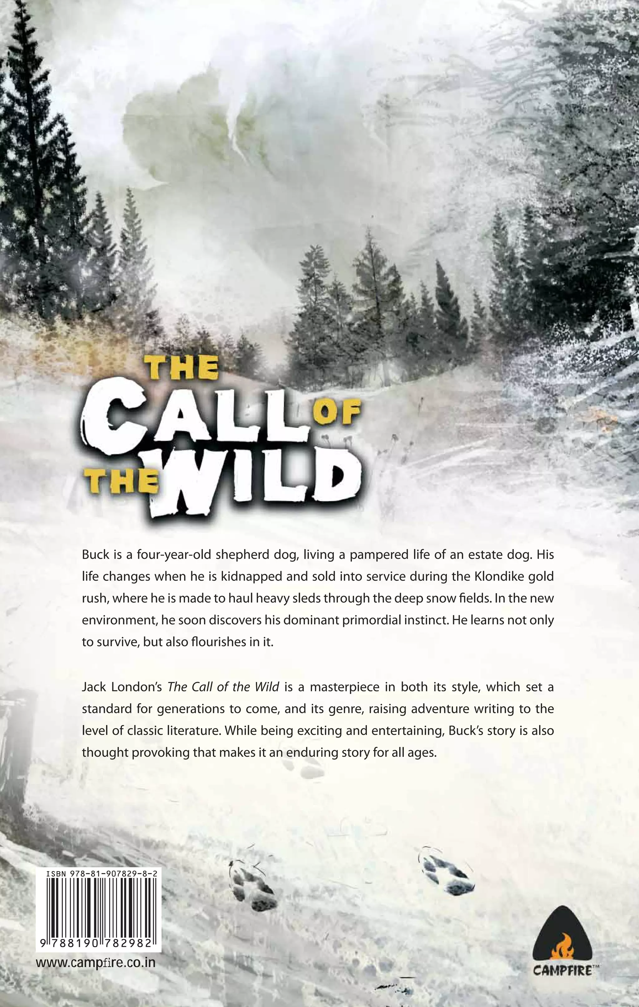 Buck is a four-year-old shepherd dog, living a pampered life of an estate dog. His
life changes when he is kidnapped and sold into service during the Klondike gold
rush, where he is made to haul heavy sleds through the deep snow fields. In the new
environment, he soon discovers his dominant primordial instinct. He learns not only
to survive, but also flourishes in it.
Jack London’s The Call of the Wild is a masterpiece in both its style, which set a
standard for generations to come, and its genre, raising adventure writing to the
level of classic literature. While being exciting and entertaining, Buck’s story is also
thought provoking that makes it an enduring story for all ages.

www.campﬁre.co.in

 