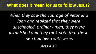 When they saw the courage of Peter and
John and realized that they were
unschooled, ordinary men, they were
astonished and they took note that these
men had been with Jesus
Acts 4:13
What does it mean for us to follow Jesus?
 