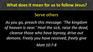 Serve others
As you go, preach this message: 'The kingdom
of heaven is near.' Heal the sick, raise the dead,
cleanse those who have leprosy, drive out
demons. Freely you have received, freely give
Matt 10:7-8
What does it mean for us to follow Jesus?
 