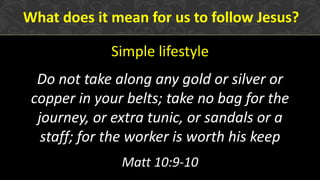 Simple lifestyle
Do not take along any gold or silver or
copper in your belts; take no bag for the
journey, or extra tunic, or sandals or a
staff; for the worker is worth his keep
Matt 10:9-10
What does it mean for us to follow Jesus?
 