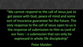 “We cannot respond to the call of Jesus just to
get peace with God, peace of mind and some
sort of Insurance guarantee for the future. The
only response to the call of Jesus open to us is
the response of submission to Him as Lord of
our lives – a submission that can only be
expressed in whole life discipleship”
Peter Maiden
 
