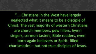 “ … Christians in the West have largely
neglected what it means to be a disciple of
Christ. The vast majority of western Christians
are church members, pew fillers, hymn
singers, sermon tasters, Bible readers, even
born-again believers or Spirit- filled
charismatics – but not true disciples of Jesus.
 