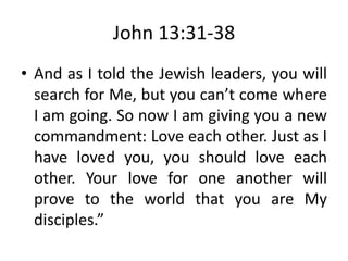 John 13:31-38
• And as I told the Jewish leaders, you will
search for Me, but you can’t come where
I am going. So now I am giving you a new
commandment: Love each other. Just as I
have loved you, you should love each
other. Your love for one another will
prove to the world that you are My
disciples.”
 