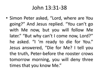John 13:31-38
• Simon Peter asked, “Lord, where are You
going?” And Jesus replied. “You can’t go
with Me now, but you will follow Me
later.” “But why can’t I come now, Lord?”
he asked. “I ‘m ready to die for You.”
Jesus answered, “Die for Me? I tell you
the truth, Peter-before the rooster crows
tomorrow morning, you will deny three
times that you know Me.”
 