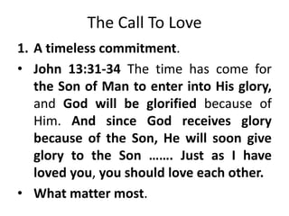 The Call To Love
1. A timeless commitment.
• John 13:31-34 The time has come for
the Son of Man to enter into His glory,
and God will be glorified because of
Him. And since God receives glory
because of the Son, He will soon give
glory to the Son ……. Just as I have
loved you, you should love each other.
• What matter most.
 