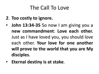 The Call To Love
2. Too costly to ignore.
• John 13:34-35 So now I am giving you a
new commandment: Love each other.
Just as I have loved you, you should love
each other. Your love for one another
will prove to the world that you are My
disciples.
• Eternal destiny is at stake.
 