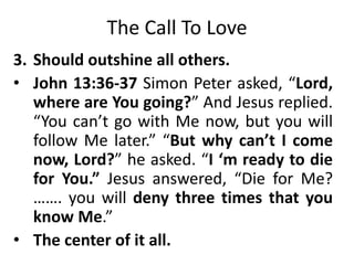 The Call To Love
3. Should outshine all others.
• John 13:36-37 Simon Peter asked, “Lord,
where are You going?” And Jesus replied.
“You can’t go with Me now, but you will
follow Me later.” “But why can’t I come
now, Lord?” he asked. “I ‘m ready to die
for You.” Jesus answered, “Die for Me?
……. you will deny three times that you
know Me.”
• The center of it all.
 