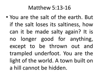 Matthew 5:13-16
• You are the salt of the earth. But
if the salt loses its saltiness, how
can it be made salty again? It is
no longer good for anything,
except to be thrown out and
trampled underfoot. You are the
light of the world. A town built on
a hill cannot be hidden.
 