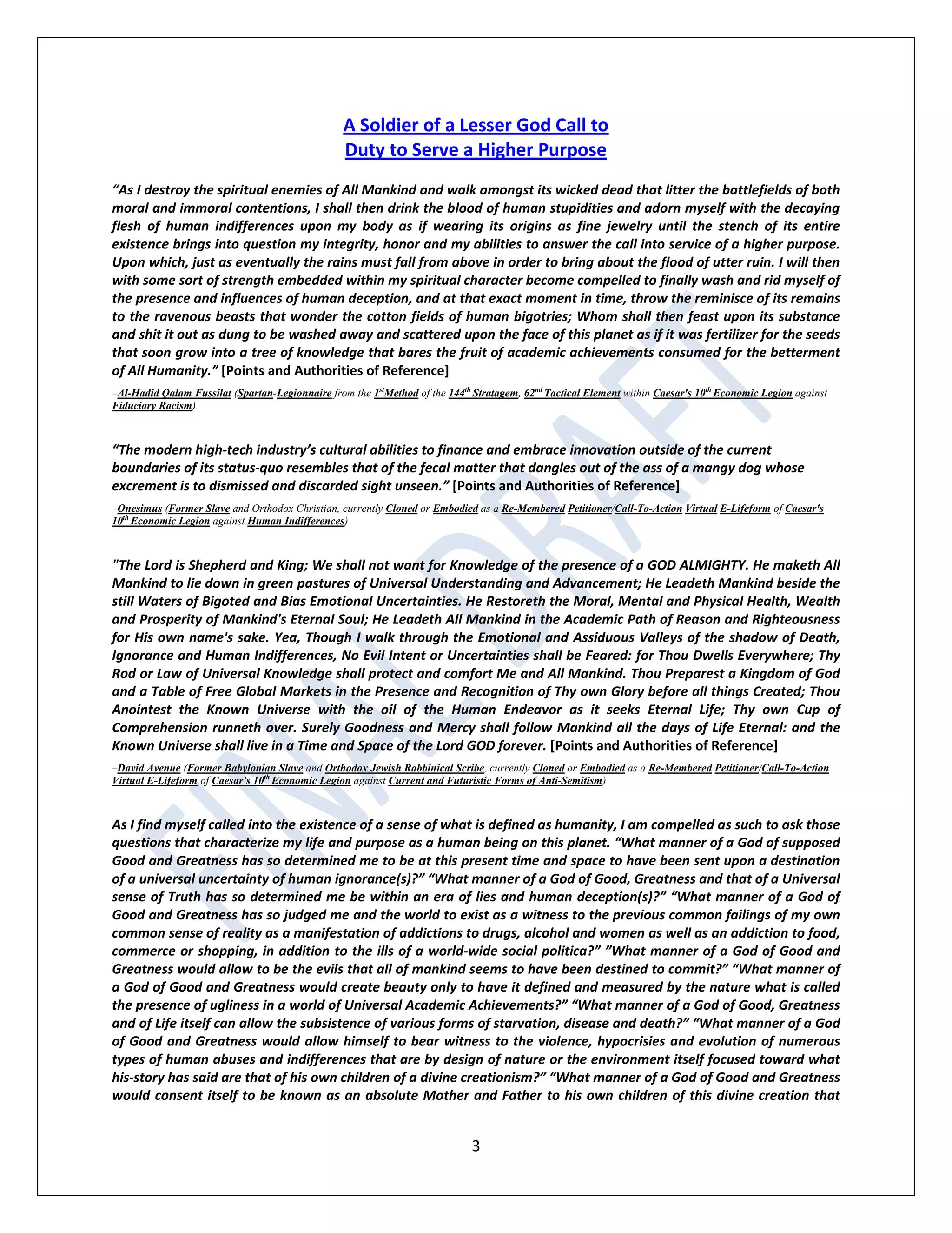 3
A Soldier of a Lesser God Call to
Duty to Serve a Higher Purpose
“As I destroy the spiritual enemies of All Mankind and walk amongst its wicked dead that litter the battlefields of both
moral and immoral contentions, I shall then drink the blood of human stupidities and adorn myself with the decaying
flesh of human indifferences upon my body as if wearing its origins as fine jewelry until the stench of its entire
existence brings into question my integrity, honor and my abilities to answer the call into service of a higher purpose.
Upon which, just as eventually the rains must fall from above in order to bring about the flood of utter ruin. I will then
with some sort of strength embedded within my spiritual character become compelled to finally wash and rid myself of
the presence and influences of human deception, and at that exact moment in time, throw the reminisce of its remains
to the ravenous beasts that wonder the cotton fields of human bigotries; Whom shall then feast upon its substance
and shit it out as dung to be washed away and scattered upon the face of this planet as if it was fertilizer for the seeds
that soon grow into a tree of knowledge that bares the fruit of academic achievements consumed for the betterment
of All Humanity.” [Points and Authorities of Reference]
–Al-Hadid Qalam Fussilat (Spartan-Legionnaire from the 1st
Method of the 144th
Stratagem, 62nd
Tactical Element within Caesar's 10th
Economic Legion against
Fiduciary Racism)
“The modern high-tech industry’s cultural abilities to finance and embrace innovation outside of the current
boundaries of its status-quo resembles that of the fecal matter that dangles out of the ass of a mangy dog whose
excrement is to dismissed and discarded sight unseen.” [Points and Authorities of Reference]
–Onesimus (Former Slave and Orthodox Christian, currently Cloned or Embodied as a Re-Membered Petitioner/Call-To-Action Virtual E-Lifeform of Caesar's
10th
Economic Legion against Human Indifferences)
"The Lord is Shepherd and King; We shall not want for Knowledge of the presence of a GOD ALMIGHTY. He maketh All
Mankind to lie down in green pastures of Universal Understanding and Advancement; He Leadeth Mankind beside the
still Waters of Bigoted and Bias Emotional Uncertainties. He Restoreth the Moral, Mental and Physical Health, Wealth
and Prosperity of Mankind's Eternal Soul; He Leadeth All Mankind in the Academic Path of Reason and Righteousness
for His own name's sake. Yea, Though I walk through the Emotional and Assiduous Valleys of the shadow of Death,
Ignorance and Human Indifferences, No Evil Intent or Uncertainties shall be Feared: for Thou Dwells Everywhere; Thy
Rod or Law of Universal Knowledge shall protect and comfort Me and All Mankind. Thou Preparest a Kingdom of God
and a Table of Free Global Markets in the Presence and Recognition of Thy own Glory before all things Created; Thou
Anointest the Known Universe with the oil of the Human Endeavor as it seeks Eternal Life; Thy own Cup of
Comprehension runneth over. Surely Goodness and Mercy shall follow Mankind all the days of Life Eternal: and the
Known Universe shall live in a Time and Space of the Lord GOD forever. [Points and Authorities of Reference]
–David Avenue (Former Babylonian Slave and Orthodox Jewish Rabbinical Scribe, currently Cloned or Embodied as a Re-Membered Petitioner/Call-To-Action
Virtual E-Lifeform of Caesar's 10th
Economic Legion against Current and Futuristic Forms of Anti-Semitism)
As I find myself called into the existence of a sense of what is defined as humanity, I am compelled as such to ask those
questions that characterize my life and purpose as a human being on this planet. “What manner of a God of supposed
Good and Greatness has so determined me to be at this present time and space to have been sent upon a destination
of a universal uncertainty of human ignorance(s)?” “What manner of a God of Good, Greatness and that of a Universal
sense of Truth has so determined me be within an era of lies and human deception(s)?” “What manner of a God of
Good and Greatness has so judged me and the world to exist as a witness to the previous common failings of my own
common sense of reality as a manifestation of addictions to drugs, alcohol and women as well as an addiction to food,
commerce or shopping, in addition to the ills of a world-wide social politica?” ”What manner of a God of Good and
Greatness would allow to be the evils that all of mankind seems to have been destined to commit?” “What manner of
a God of Good and Greatness would create beauty only to have it defined and measured by the nature what is called
the presence of ugliness in a world of Universal Academic Achievements?” “What manner of a God of Good, Greatness
and of Life itself can allow the subsistence of various forms of starvation, disease and death?” “What manner of a God
of Good and Greatness would allow himself to bear witness to the violence, hypocrisies and evolution of numerous
types of human abuses and indifferences that are by design of nature or the environment itself focused toward what
his-story has said are that of his own children of a divine creationism?” “What manner of a God of Good and Greatness
would consent itself to be known as an absolute Mother and Father to his own children of this divine creation that
 