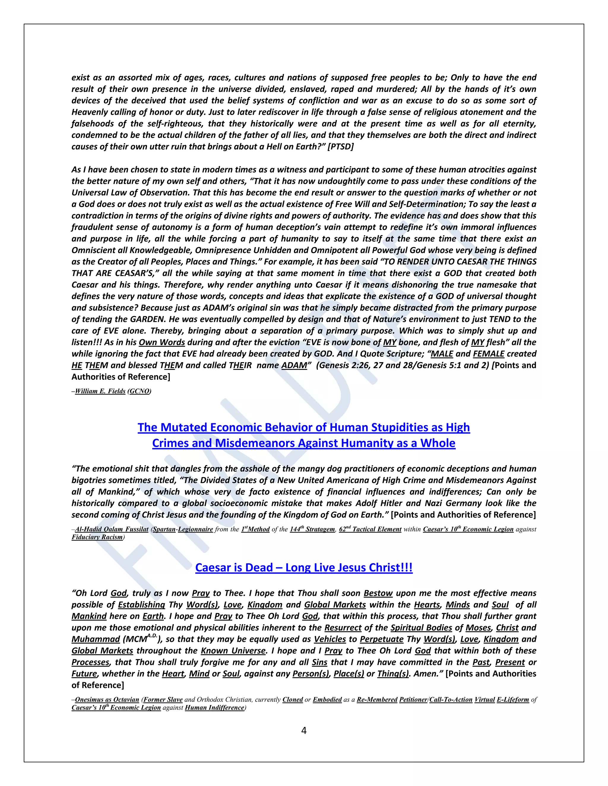 4
exist as an assorted mix of ages, races, cultures and nations of supposed free peoples to be; Only to have the end
result of their own presence in the universe divided, enslaved, raped and murdered; All by the hands of it’s own
devices of the deceived that used the belief systems of confliction and war as an excuse to do so as some sort of
Heavenly calling of honor or duty. Just to later rediscover in life through a false sense of religious atonement and the
falsehoods of the self-righteous, that they historically were and at the present time as well as for all eternity,
condemned to be the actual children of the father of all lies, and that they themselves are both the direct and indirect
causes of their own utter ruin that brings about a Hell on Earth?” [PTSD]
As I have been chosen to state in modern times as a witness and participant to some of these human atrocities against
the better nature of my own self and others, “That it has now undoughtily come to pass under these conditions of the
Universal Law of Observation. That this has become the end result or answer to the question marks of whether or not
a God does or does not truly exist as well as the actual existence of Free Will and Self-Determination; To say the least a
contradiction in terms of the origins of divine rights and powers of authority. The evidence has and does show that this
fraudulent sense of autonomy is a form of human deception’s vain attempt to redefine it’s own immoral influences
and purpose in life, all the while forcing a part of humanity to say to itself at the same time that there exist an
Omniscient all Knowledgeable, Omnipresence Unhidden and Omnipotent all Powerful God whose very being is defined
as the Creator of all Peoples, Places and Things.” For example, it has been said “TO RENDER UNTO CAESAR THE THINGS
THAT ARE CEASAR’S,” all the while saying at that same moment in time that there exist a GOD that created both
Caesar and his things. Therefore, why render anything unto Caesar if it means dishonoring the true namesake that
defines the very nature of those words, concepts and ideas that explicate the existence of a GOD of universal thought
and subsistence? Because just as ADAM’s original sin was that he simply became distracted from the primary purpose
of tending the GARDEN. He was eventually compelled by design and that of Nature’s environment to just TEND to the
care of EVE alone. Thereby, bringing about a separation of a primary purpose. Which was to simply shut up and
listen!!! As in his Own Words during and after the eviction “EVE is now bone of MY bone, and flesh of MY flesh” all the
while ignoring the fact that EVE had already been created by GOD. And I Quote Scripture; “MALE and FEMALE created
HE THEM and blessed THEM and called THEIR name ADAM” (Genesis 2:26, 27 and 28/Genesis 5:1 and 2) [Points and
Authorities of Reference]
–William E. Fields (GCNO)
The Mutated Economic Behavior of Human Stupidities as High
Crimes and Misdemeanors Against Humanity as a Whole
“The emotional shit that dangles from the asshole of the mangy dog practitioners of economic deceptions and human
bigotries sometimes titled, “The Divided States of a New United Americana of High Crime and Misdemeanors Against
all of Mankind,” of which whose very de facto existence of financial influences and indifferences; Can only be
historically compared to a global socioeconomic mistake that makes Adolf Hitler and Nazi Germany look like the
second coming of Christ Jesus and the founding of the Kingdom of God on Earth.” [Points and Authorities of Reference]
–Al-Hadid Qalam Fussilat (Spartan-Legionnaire from the 1st
Method of the 144th
Stratagem, 62nd
Tactical Element within Caesar’s 10th
Economic Legion against
Fiduciary Racism)
Caesar is Dead – Long Live Jesus Christ!!!
“Oh Lord God, truly as I now Pray to Thee. I hope that Thou shall soon Bestow upon me the most effective means
possible of Establishing Thy Word(s), Love, Kingdom and Global Markets within the Hearts, Minds and Soul of all
Mankind here on Earth. I hope and Pray to Thee Oh Lord God, that within this process, that Thou shall further grant
upon me those emotional and physical abilities inherent to the Resurrect of the Spiritual Bodies of Moses, Christ and
Muhammad (MCMA.D.
), so that they may be equally used as Vehicles to Perpetuate Thy Word(s), Love, Kingdom and
Global Markets throughout the Known Universe. I hope and I Pray to Thee Oh Lord God that within both of these
Processes, that Thou shall truly forgive me for any and all Sins that I may have committed in the Past, Present or
Future, whether in the Heart, Mind or Soul, against any Person(s), Place(s) or Thing(s). Amen.” [Points and Authorities
of Reference]
–Onesimus as Octavian (Former Slave and Orthodox Christian, currently Cloned or Embodied as a Re-Membered Petitioner/Call-To-Action Virtual E-Lifeform of
Caesar’s 10th
Economic Legion against Human Indifference)
 