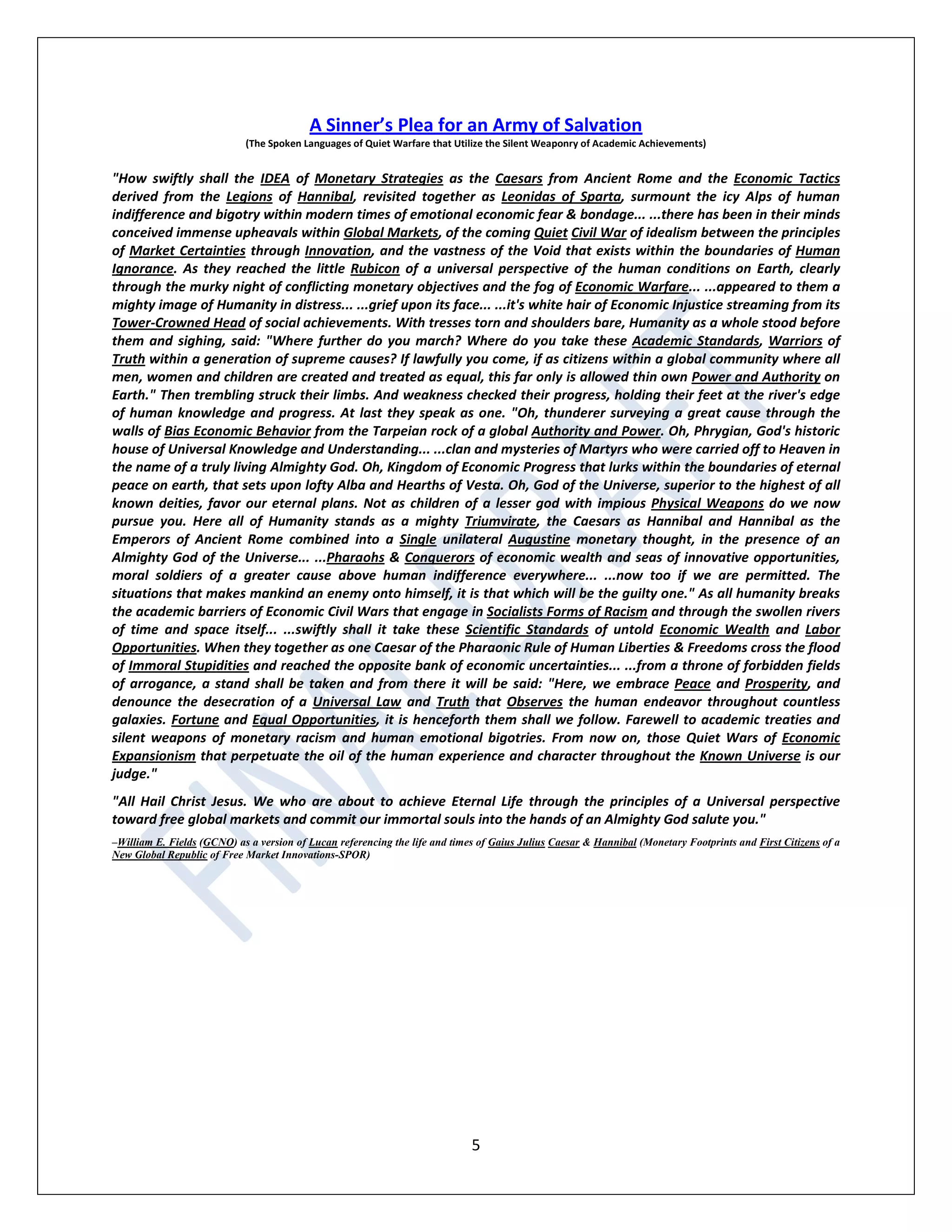 5
A Sinner’s Plea for an Army of Salvation
(The Spoken Languages of Quiet Warfare that Utilize the Silent Weaponry of Academic Achievements)
"How swiftly shall the IDEA of Monetary Strategies as the Caesars from Ancient Rome and the Economic Tactics
derived from the Legions of Hannibal, revisited together as Leonidas of Sparta, surmount the icy Alps of human
indifference and bigotry within modern times of emotional economic fear & bondage... ...there has been in their minds
conceived immense upheavals within Global Markets, of the coming Quiet Civil War of idealism between the principles
of Market Certainties through Innovation, and the vastness of the Void that exists within the boundaries of Human
Ignorance. As they reached the little Rubicon of a universal perspective of the human conditions on Earth, clearly
through the murky night of conflicting monetary objectives and the fog of Economic Warfare... ...appeared to them a
mighty image of Humanity in distress... ...grief upon its face... ...it's white hair of Economic Injustice streaming from its
Tower-Crowned Head of social achievements. With tresses torn and shoulders bare, Humanity as a whole stood before
them and sighing, said: "Where further do you march? Where do you take these Academic Standards, Warriors of
Truth within a generation of supreme causes? If lawfully you come, if as citizens within a global community where all
men, women and children are created and treated as equal, this far only is allowed thin own Power and Authority on
Earth." Then trembling struck their limbs. And weakness checked their progress, holding their feet at the river's edge
of human knowledge and progress. At last they speak as one. "Oh, thunderer surveying a great cause through the
walls of Bias Economic Behavior from the Tarpeian rock of a global Authority and Power. Oh, Phrygian, God's historic
house of Universal Knowledge and Understanding... ...clan and mysteries of Martyrs who were carried off to Heaven in
the name of a truly living Almighty God. Oh, Kingdom of Economic Progress that lurks within the boundaries of eternal
peace on earth, that sets upon lofty Alba and Hearths of Vesta. Oh, God of the Universe, superior to the highest of all
known deities, favor our eternal plans. Not as children of a lesser god with impious Physical Weapons do we now
pursue you. Here all of Humanity stands as a mighty Triumvirate, the Caesars as Hannibal and Hannibal as the
Emperors of Ancient Rome combined into a Single unilateral Augustine monetary thought, in the presence of an
Almighty God of the Universe... ...Pharaohs & Conquerors of economic wealth and seas of innovative opportunities,
moral soldiers of a greater cause above human indifference everywhere... ...now too if we are permitted. The
situations that makes mankind an enemy onto himself, it is that which will be the guilty one." As all humanity breaks
the academic barriers of Economic Civil Wars that engage in Socialists Forms of Racism and through the swollen rivers
of time and space itself... ...swiftly shall it take these Scientific Standards of untold Economic Wealth and Labor
Opportunities. When they together as one Caesar of the Pharaonic Rule of Human Liberties & Freedoms cross the flood
of Immoral Stupidities and reached the opposite bank of economic uncertainties... ...from a throne of forbidden fields
of arrogance, a stand shall be taken and from there it will be said: "Here, we embrace Peace and Prosperity, and
denounce the desecration of a Universal Law and Truth that Observes the human endeavor throughout countless
galaxies. Fortune and Equal Opportunities, it is henceforth them shall we follow. Farewell to academic treaties and
silent weapons of monetary racism and human emotional bigotries. From now on, those Quiet Wars of Economic
Expansionism that perpetuate the oil of the human experience and character throughout the Known Universe is our
judge."
"All Hail Christ Jesus. We who are about to achieve Eternal Life through the principles of a Universal perspective
toward free global markets and commit our immortal souls into the hands of an Almighty God salute you."
–William E. Fields (GCNO) as a version of Lucan referencing the life and times of Gaius Julius Caesar & Hannibal (Monetary Footprints and First Citizens of a
New Global Republic of Free Market Innovations-SPOR)
 