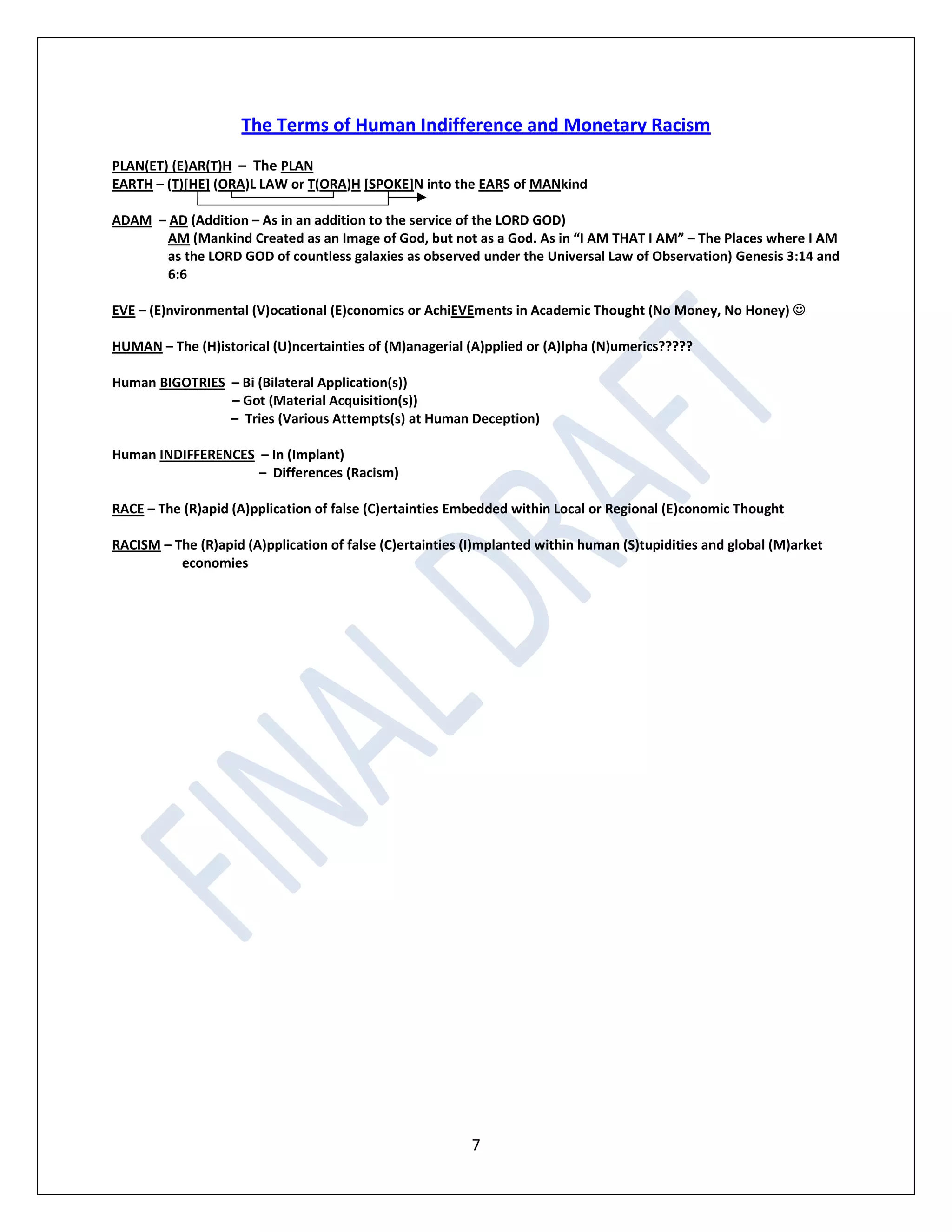 7
The Terms of Human Indifference and Monetary Racism
PLAN(ET) (E)AR(T)H – The PLAN
EARTH – (T)[HE] (ORA)L LAW or T(ORA)H [SPOKE]N into the EARS of MANkind
ADAM – AD (Addition – As in an addition to the service of the LORD GOD)
AM (Mankind Created as an Image of God, but not as a God. As in “I AM THAT I AM” – The Places where I AM
as the LORD GOD of countless galaxies as observed under the Universal Law of Observation) Genesis 3:14 and
6:6
EVE – (E)nvironmental (V)ocational (E)conomics or AchiEVEments in Academic Thought (No Money, No Honey) 
HUMAN – The (H)istorical (U)ncertainties of (M)anagerial (A)pplied or (A)lpha (N)umerics?????
Human BIGOTRIES – Bi (Bilateral Application(s))
– Got (Material Acquisition(s))
– Tries (Various Attempts(s) at Human Deception)
Human INDIFFERENCES – In (Implant)
– Differences (Racism)
RACE – The (R)apid (A)pplication of false (C)ertainties Embedded within Local or Regional (E)conomic Thought
RACISM – The (R)apid (A)pplication of false (C)ertainties (I)mplanted within human (S)tupidities and global (M)arket
economies
 
