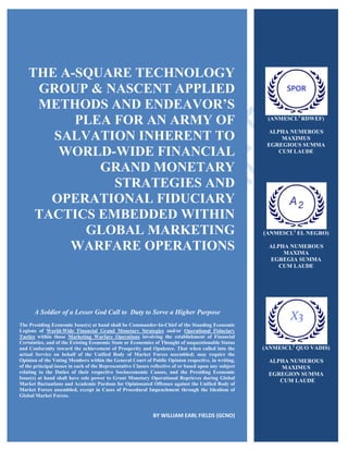THE A-SQUARE TECHNOLOGY
GROUP & NASCENT APPLIED
METHODS AND ENDEAVOR’S
PLEA FOR AN ARMY OF
SALVATION INHERENT TO
WORLD-WIDE FINANCIAL
GRAND MONETARY
STRATEGIES AND
OPERATIONAL FIDUCIARY
TACTICS EMBEDDED WITHIN
GLOBAL MARKETING
WARFARE OPERATIONS
A Soldier of a Lesser God Call to Duty to Serve a Higher Purpose
The Presiding Economic Issue(s) at hand shall be Commander-In-Chief of the Standing Economic
Legions of World-Wide Financial Grand Monetary Strategies and/or Operational Fiduciary
Tactics within those Marketing Warfare Operations involving the establishment of Financial
Certainties, and of the Existing Economic State or Economies of Thought of unquestionable Status
and Conformity toward the achievement of Prosperity and Opulence. That when called into the
actual Service on behalf of the Unified Body of Market Forces assembled; may require the
Opinion of the Voting Members within the General Court of Public Opinion respective, in writing,
of the principal issues in each of the Representative Classes reflective of or based upon any subject
relating to the Duties of their respective Socioeconomic Causes, and the Presiding Economic
Issue(s) at hand shall have sole power to Grant Monetary Operational Reprieves during Global
Market fluctuations and Academic Pardons for Opinionated Offenses against the Unified Body of
Market Forces assembled, except in Cases of Procedural Impeachment through the Idealism of
Global Market Forces.
BY WILLIAM EARL FIELDS (GCNO)
(ANMESCL2
RDWEF)
ALPHA NUMEROUS
MAXIMUS
EGREGIOUS SUMMA
CUM LAUDE
(ANMESCL2
EL NEGRO)
ALPHA NUMEROUS
MAXIMA
EGREGIA SUMMA
CUM LAUDE
(ANMESCL2
QUO VADIS)
ALPHA NUMEROUS
MAXIMUS
EGREGION SUMMA
CUM LAUDE
 