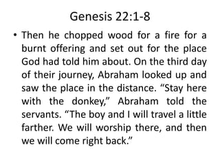 Genesis 22:1-8
• Then he chopped wood for a fire for a
burnt offering and set out for the place
God had told him about. On the third day
of their journey, Abraham looked up and
saw the place in the distance. “Stay here
with the donkey,” Abraham told the
servants. “The boy and I will travel a little
farther. We will worship there, and then
we will come right back.”
 